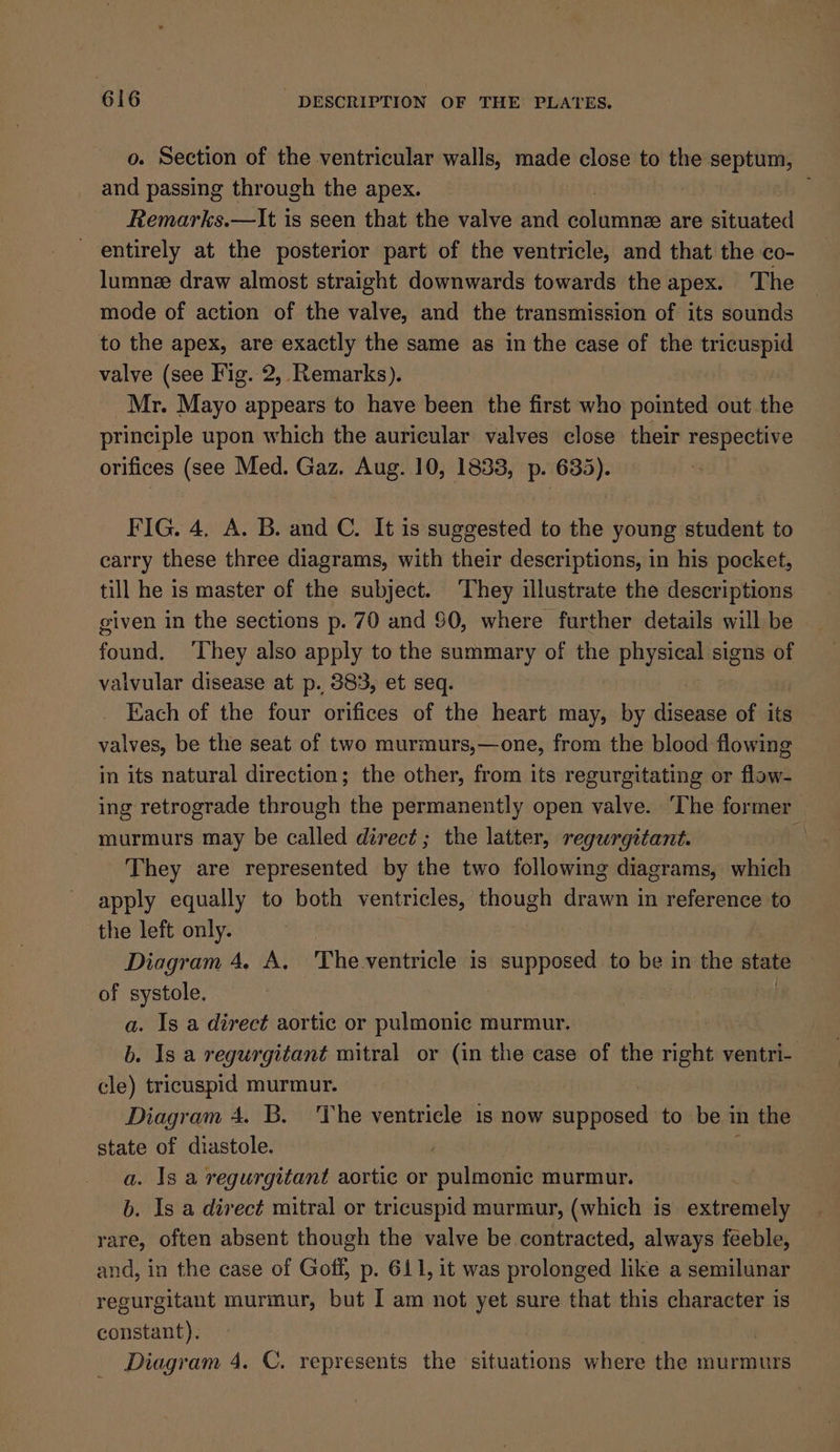 o. Section of the ventricular walls, made close to the septum, and passing through the apex. | Remarks.—It is seen that the valve and dbinmtue are situated - entirely at the posterior part of the ventricle, and that the co- lumnee draw almost straight downwards towards the apex. The mode of action of the valve, and the transmission of its sounds to the apex, are exactly the same as in the case of the tricuspid valve (see Fig. 2, Remarks). Mr. Mayo appears to have been the first who pointed out the principle upon which the auricular valves close their respective orifices (see Med. Gaz. Aug. 10, 1833, p. 635). FIG. 4, A. B. and C. It is suggested to the young student to carry these three diagrams, with their descriptions, in his pocket, till he is master of the subject. They illustrate the descriptions given in the sections p. 70 and $0, where further details will be found. ‘They also apply to the summary of the pa signs of valvular disease at p. 383, et seq. Each of the four orifices of the heart may, by disease of its valves, be the seat of two murmurs,—one, from the blood flowing in its natural direction; the other, from its regurgitating or flow- ing retrograde through the permanently open valve. ‘The former murmurs may be called direct; the latter, regurgitant. They are represented by the two following diagrams, which apply equally to both ventricles, though drawn in reference to the left only. Diagram 4. A. 'The.ventricle is supposed to be in the state of systole. a. Is a direct aortic or pulmonic murmur. b. Is a regurgitant mitral or (in the case of the right ventri- cle) tricuspid murmur. Diagram 4. B. The ventricle 1s now Sripnsed to be in the state of diastole. a. 1s a regurgitant aortic or pulmonic murmur. b. Is a direct mitral or tricuspid murmur, (which is extremely rare, often absent though the valve be contracted, always feeble, and, in the case of Goff, p. 611, it was prolonged like a semilunar regurgitant murmur, but I am not yet sure that this character is constant). Diagram 4. C. represents the situations where the murmurs