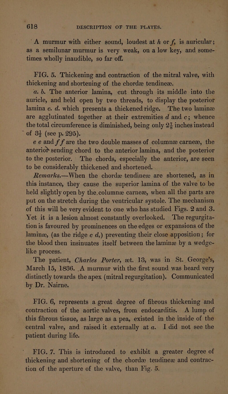 'A murmur with either sound, loudest at h or f, is auricular; as a semilunar murmur is. very weak, on a low key, and some- times wholly inaudible, so far off. FIG. 5. Thickening and contraction of the mitral valve, with thickening and shortening of the chorde tendinez. a. b. The anterior lamina, cut through its middle into the auricle, and held open by two threads, to display the posterior | lamina ec. d. which presents a thickenedridge. The two laminz are agglutinated together at their extremities d and c; whence the total circumference is diminished, being only 22 inches instead ~ of 33 (see p. 295). ee and f f are the two double masses of columne carnex, the anterio® sending chord to the anterior lamina, and the posterior to the posterior. The chords, especially the sieiioee, are seen to be considerably thickened and shortened. Remarks.—When the chordee tendineze are sheroaeed as in this instance, they cause the superior lamina of the valve to be held slightly open by the.columnze carneze, when all the parts are put on the stretch during the ventricular systole. The mechanism of this will be very evident to one who has studied Figs. 2 and 3. Yet it is a lesion almost constantly overlooked. The regurgita- tion is favoured by prominences on the edges or expansions of the laminee, (as the ridge ¢ d,) preventing their close apposition; for the blood then insinuates itself between the lamine by a wedge- like process. The patient, Charles Porter, et. 18, was in St. George’s, March 15, 1836. .A murmur with the first sound was heard very distinctly towards the apex (mitral regurgitation). Communicated by Dr. Nairne. | : FIG. 6, represents a great degree of fibrous thickening and contraction of the aortic valves, from endocarditis. A lump of this fibrous tissue, as large as a pea, existed in the inside of the central valve, and raised it externally at a. I did not see the patient during life. FIG. 7. This is introduced to exhibit a greater degree of thickening and shortening of the chord tendineze and contrac- tion of the aperture of the valve, than Fig. 5.