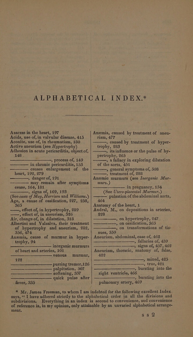 Acids, use of, in valvular disease, 415 Aconite, use of, in rheumatism, 180 Active aneurism (see Hypertrophy) Adhesion in acute pericarditis, object.of, 148 . , process of, 149 in chronic pericarditis, 153 causes enlargement of the heart, 192, 279 , danger of, 191 may remain after symptoms cease, 164, 181 ————., signs of, 169, 193 (See cases of May, Harrison and Williams.) Age, a cause of ossification, 227, 258, 365 , effect of, in hypertrophy, 289 , effect of, in aneurism, 326 Air, change of, in dilatation, 318 Albertini and Valsalva, their treatment of hypertrophy and aneurism, 282, 356, 474 Anemia, cause of murmur in hyper- trophy, 94 inorganic murmurs of heart and arteries, 101 venous murmur, 192 purring tremor,126 palpitation, 507 softening, 337 quick pulse after . fever, 335 rism, 477 , caused by treatment of hyper- trophy, 283 , its influence or the pulse of hy. pertrophy, 265 , a fallacy in exploring dilatation of the aorta, 451 » general symptoms of, 508 —, treatment of, 288 Anemic murmurs (see Inorganic Mur- murs.) — in pregnancy, 134 (See Utero-plucental Murmur.) pulsation of the abdominal aorta, 464: Anatomy of the heart, 1 Andral, M., on depositions in arteries, 228 : , on hypertrophy, 247 ——., on ossification, 363 , on transformations of tis- sues, 359 Aneurism, abdominal, case of, 462 , fallacies of, 459 , Signs of, 457, 462 Aneurism, thoracic, anatomy of, false, A22 RICE we aes SM , mixed, 425 —_-—____—_______—_, true, 421 , bursting into the right ventricle, 466 , bursting into the pulmonary artery, 469 subdivisions. ment. ss 2