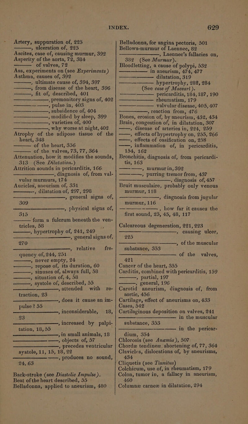 , ulceration of, 225 Ascites, case of, causing murmur, 392 Asperity of the aorta, 72, 384 of valves, 72 Ass, experiments on (see Experiments ) Asthma, causes of, 392 , ultimate cause of, 394, 397 , from disease of the heart, 396 , fit of, described, 401 , premonitory signs of, 402 , pulse in, 403 , subsidence of, 404 , modified by sleep, 399 , varieties of, 400 , why worse at night, 402 Atrophy of the adipose tissue of the heart, 348 of the heart, 356 of the valves, 73, 77, 364 Attenuation, how it modifies the sounds, 313 (See Dilatation.) Attrition sounds in pericarditis, 166 , diagnosis of, from val- vular murmurs, 174: Auricles, aneurism of, 331 .-, dilatation of, 297, 298 , general signs of, ———. —_———._ ——___., 309 , physical signs of, 315 form a fulcrum beneath the ven- tricles, 58 , hypertrophy of, 241, 249 ——, general signs of, 270 fre- —— , relative quency of, 244, 251 , never empty, 24 -, repose of, its duration, 60 ——, sinuses of, always full, 58 situation of, 4, 58 , systole of, described, 55 ———- , attended with traction, 23 ’ re- , does it cause an im- pulse ? 55 ,inconsiderable, 18, , increased by palpi- tation, 18, 55 ,in small animals, 18 ——, objects of, 57 on , precedes ventricular systole, 11, 15, 18, 22 —_—___—_—-—-—, produces no sound, 24, 63 Back-stroke (see Diastolic Impulse ), Beat of the heart described, 55 Belladonna, applied to aneurism, 480 629 Bellows-murmur of Laennec, 82 , Laennec’s fallacies on, 382 (See Murmur). Bloodletting, a cause of polypi, 532 in aneurism, 474, 477 dilatation, 319 hypertrophy, 282, 284 (See case of Macearl ). pericarditis, 184, 187, 190 rheumatism, 179 valvular disease, 405, 407 , reaction from, 476 Bones, erosion of, by aneurism, 432, 434 Brain, congestion of, in dilatation, 307 , disease of arteries in, 224, 259 , effects of hypertrophy on, 255, 266 , effects of ossification on, 258 ——, inflammation of, in pericarditis, 154, 162 Bronchitis, diagnosis of, from pericardi- tis, 163 ——, murmur in, 392 ——_——-, purring tremor from, 437 , diagnosis of, 457 © Bruit musculaire, probably only venous murmur, 118 — EEE ——_, —— eee , diagnosis from jugular murmur, 116 ~= , how far it causes the first sound, 25, 45, 48, 117 Calcareous degeneration, 221, 223 , causing ulcer, 225 , of the muscular substance, 353 of the valves, 421 Cancer of the heart, 355 Carditis, combined with pericarditis, 159 » partial, 197 , general, 196 Carotid aneurism, diagnosis of, from aortic, 456 Cartilage, effect of aneurisms on, 433 Cases, 542 Cartilaginous deposition on valves, 241 — in the muscular substance, 353 in the pericar- dium, 354 Chlorosis (see Anemia), 507 Chordz tendinez, shortening of, 77, 364 Clavicles, dislocations of, by aneurisms, 434: Colchicum, use of, in rheumatism, 179 Colon, tumor in, a fallacy in aneurism, 460 Columnz carnee in dilatation, 294