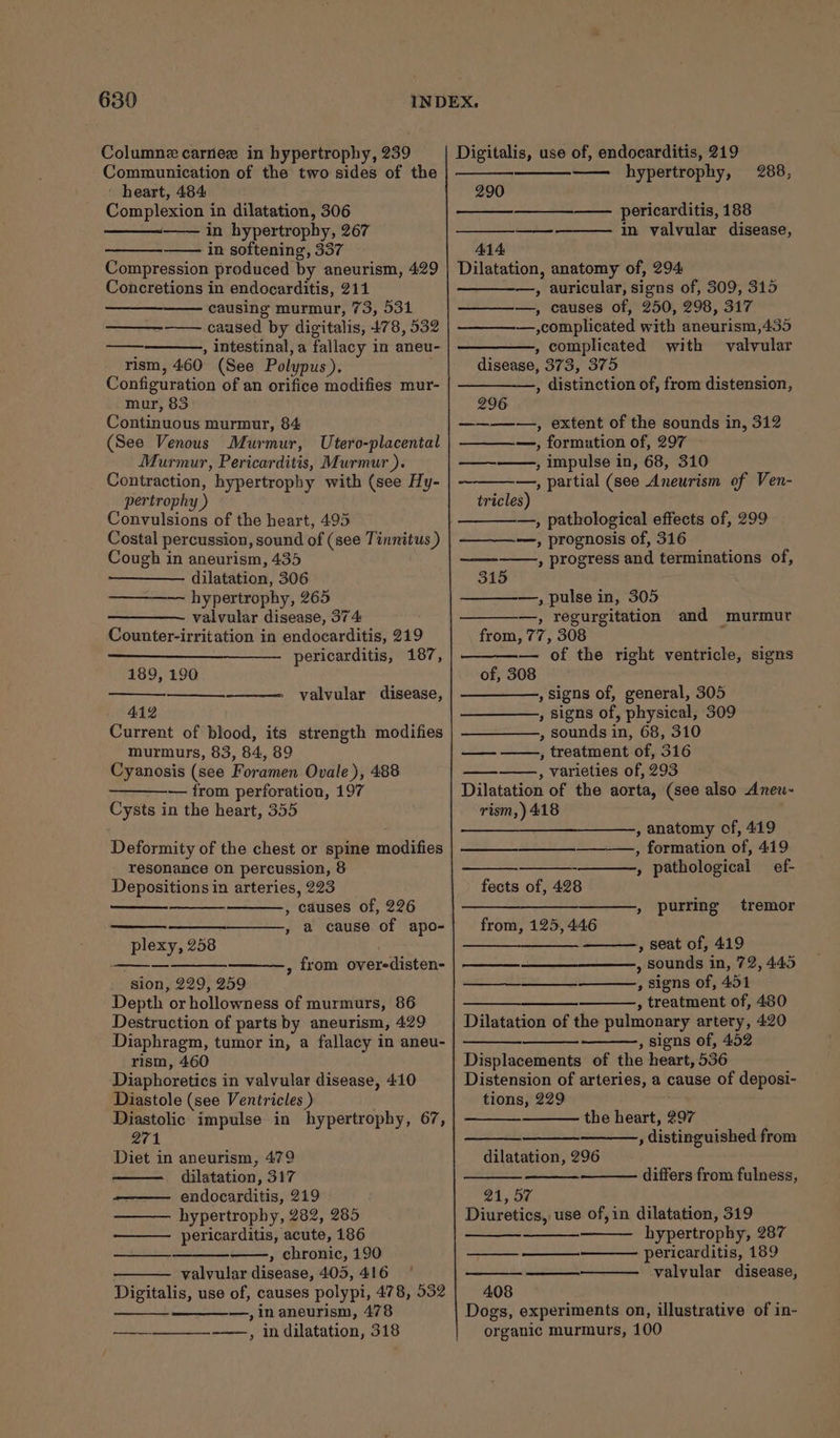 Columnz carnee in hypertrophy, 239 Communication of the two sides of the - heart, 484 Complexion in dilatation, 306 in hypertrophy, 267 in softening, 337 Compression produced by aneurism, 429 Concretions in endocarditis, 211 causing murmur, 73, 531 caused by digitalis, 478, 532 : , intestinal, a fallacy in aneu- rism, 460 (See Polypus). . Configuration of an orifice modifies mur- mur, 85 Continuous murmur, 84 (See Venous Murmur, Utero-placental Murmur, Pericarditis, Murmur ). Contraction, hypertrophy with (see Hy- pertrophy ) Convulsions of the heart, 495 Costal percussion, sound of (see Tinnitus ) Cough in aneurism, 435 dilatation, 306 hypertrophy, 265 valvular disease, 374 Counter-irritation in endocarditis, 219 pericarditis, 187, 189, 190 valvular disease, 412 Current of blood, its strength modifies murmurs, 83, 84, 89 Cyanosis (see Foramen Ovale), 488 — from perforation, 197 Cysts in the heart, 355 Deformity of the chest or spine modifies resonance on percussion, 8 Depositions in arteries, 223 _ , causes of, 226 , a cause of apo- plexy, 258 | —————_———, from overedisten- sion, 229, 259 Depth or hollowness of murmurs, 86 Destruction of parts by aneurism, 429 Diaphragm, tumor in, a fallacy in aneu- rism, 460 Diaphoretics in valvular disease, 410 Diastole (see Ventricles ) . Diastolic impulse in hypertrophy, 67, 271 Diet in aneurism, 479 dilatation, 317 endocarditis, 219 hypertrophy, 282, 285 pericarditis, acute, 186 » chronic, 190 valvular disease, 405, 416 Digitalis, use of, causes polypi, 478, 532 —,inaneurism, 478 ———-___—-——,, in dilatation, 318 Digitalis, use of, endocarditis, 219 —— hypertrophy, 288, 290 ———_——- pericarditis, 188 — in valvular disease, 414 Dilatation, anatomy of, 294 , auricular, signs of, 309, 315 ————., causes of, 250, 298, 317 —,complicated with aneurism,435 , complicated with valvular disease, 373, 375 , distinction of, from distension, 296 ————, extent of the sounds in, 312 —_—_—,, formution of, 297 ——~-——, impulse in, 68, 310 —, partial (see Aneurism of Ven- tricles) —, pathological effects of, 299 —, prognosis of, 316 , progress and terminations of, 315 —, pulse in, 305 —, regurgitation and murmur from, 77, 308 — of the right ventricle, signs of, 308 , signs of, general, 305 , signs of, physical, 309 , sounds in, 68, 310 , treatment of, 316 , varieties of, 293 Dilatation of the aorta, (see also Aneu- rism,) 418 ——— , anatomy of, 419 , formation of, 419 » pathological ef- fects of, 428 tremor ———— , purring from, 125, 446 , seat of, 419 , sounds in, 72, 445 , signs of, 451 wees , treatment of, 480 Dilatation of the pulmonary artery, 420 , signs of, 452 Displacements of the heart, 536 Distension of arteries, a cause of deposi- tions, 229 xa. the heart, 297 , distinguished from dilatation, 296 differs from fulness, 21, 57 Diuretics, use of,in dilatation, 319 hypertrophy, 287 pericarditis, 189 valvular disease, 408 Dogs, experiments on, illustrative of in- organic murmurs, 100