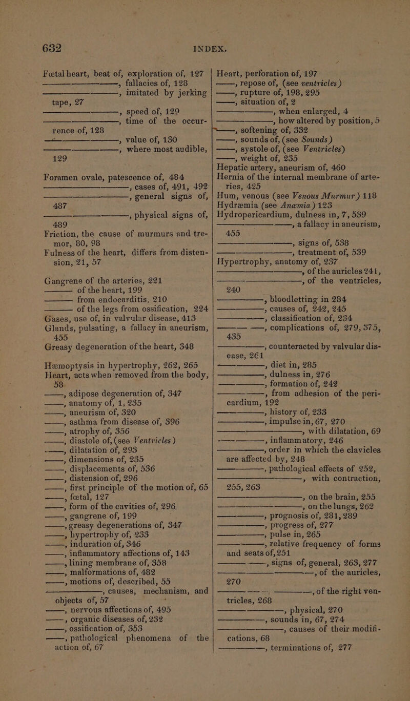 682 . . “INDEX, Foetal heart, beat of, exploration of, 127 » fallacies of, 128 ———., imitated by jerking Heart, perforation of, 197 , repose of, (see ventricles ) —, rupture of, 198, 295 ——, situation of, 2 , when enlarged, 4 , how altered by position, 5 , softening of, 332 , sounds of, (see Sounds ) , systole of, (see Ventricles) , weight of, 235 ; Hepatic artery, aneurism of, 460 Hernia of the internal membrane of arte- ries, 425 Hum, venous (see Venous Murmur ) 118 tape, 27 , speed of, 129 ——, time of the occur- rence of, 128 : eee » value of, 130 —_—_—-——, where most audible, 129 Foramen ovale, patescence of, 484 , eases of, 491, 492 , general signs of, ——+—__—_——=: 487 Hydramia (see Anemia) 123 , physical signs of, | Hydropericardium, dulness in, 7, 539 489 —, afallacy in aneurism, Friction, the cause of murmurs and tre- 455 mor, 80, 98 , Signs of, 538 Fulness of the heart, differs from disten- sion, 21, 57 , treatment of, 539 Hypertrophy, anatomy of, 237 , of the auricles 241, , of the ventricles, Gangrene of the arteries, 221 of the heart, 199 240 — from endocarditis, 210 ——, bloodletting in 284 of the legs from ossification, 224 | —— , causes of, 242, 945 Gases, use of, in valvular disease, 413 ——_—_-——-, classification of, 234 Glands, pulsating, a fallacy in aneurism, | ——-— —, complications of, 279, 375, 455 435 Greasy degeneration of the heart, 348 , counteracted by valvular dis- ease, 261 Hemoptysis in hypertrophy, 262, 265 , diet in, 285 Heart, acts when removed from the body, ——, dulness in, 276 58 — ; formation of, 242 , adipose degeneration of, 347 , from adhesion of the peri- , anatomy of, 1, 235 cardium, 192 —, aneurism of, 320 . , history of, 233 , asthma from disease of, 396 ——_—-——,, impulse in, 67, 270 , atrophy of, 356 Fa tie » with dilatation, 69 ——., diastole of,(see Ventricles ) -—-~ , inflammatory, 246 -—., dilatation of, 293 —__—_——., order in which the clavicles ——, dimensions of, 235 are affected by, 248 ——, displacements of, 536 ——, distension of, 296 , first principle of the motion of,65| 255, 263 ——, fetal, 127 , form of the cavities of, 296 oe , gangrene of, 199 —_— , pathological effects of 252, » With contraction, , on the brain, 255 , on the lungs, 262 » prognosis of, 281, 289 , greasy degenerations of, 347 —___—__———, progress of, 277 ——,, hypertrophy of, 233 — , pulse in, 265 , induration of, 346 ~ , relative frequency of forms , Inflammatory affections of, 143 | and seats of, 251 , lining membrane of, 358 ——, malformations of, 482 ——, motions of, described, 55 270 ——__—_——_, causes, mechanism, and objects of, 57 ' , nervous affections of, 495 —, physical, 270 -——, organic diseases of, 232 ———_——-—, sounds in, 67, 274 ——., ossification of, 353 , causes of their modifi- , pathological phenomena of the cations, 68 action of, 67 —. —, terminations of, 277 , Signs of, general, 263, 277 —~,of the auricles, —, of the right ven- tricles, 268
