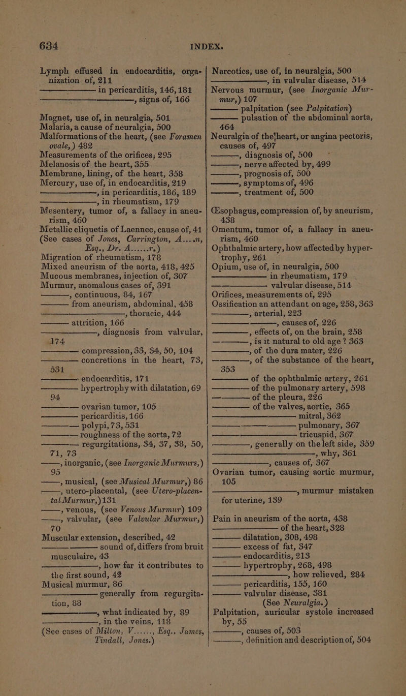 Lymph effused in endocarditis, orga- nization of, 211 in pericarditis, 146,181 , signs of, 166 Magnet, use of, in neuralgia, 501 Malaria, a cause of neuralgia, 500 Malformations of the heart, (see Foramen _ ovale, ) 482 Measurements of the orifices; 295 Melanosis of the heart, 355 Membrane, lining, of the heart, 358 Mercury, use of, in endocarditis, 219 , in pericarditis, 186, 189 , in rheumatism, 179 Mesentery, tumor of, a fallacy i in aneu- rism, 460 Metallic cliquetis of Laennec, cause of, 41 (See cases of Jones, Carrington, A....n, Esq: Dre A ire ts.) Migration of rheumatism, 178 Mixed aneurism of the aorta, 418, 425 Mucous membranes, injection of, 307 Murmur, anomalous cases of, 391 , continuous, 84, 167 from aneurism, abdominal, 4.58 , thoracic, 444 ————. attrition, 166 , diagnosis from valvular, 174 — compression, 33, 34, 50, 104 — concretions in the heart, 73, 531 endocarditis, 171 hypertrophy with dilatation, 69 94: — ovarian tumor, 105 pericarditis, 166 —_———— polypi, 73, 531 — roughness of the aorta, 72 — regurgitations, 34, 37, 38, 50, (i073 , Inorganic, (see Inorganic Murmurs, ) 95 , musical, (see Musical Murmur,) 86 , utero-placental, (see Utero-placen- tal Murmur,)131 , venous, (see Venous Murmur) 109 , valvular, (see Valvular Murmur;) 70 Muscular extension, described, 42 sound of, differs from bruit musculaire, 43 , how far it contributes to the first sound, 42 Musical murmur, 86 generally from regurgita- tion, 88 —_—_-—.,, what indicated by, 89 , in the veins, 118 (See cases of Milton, V...... Tindall, Jones.) Narcotics, use of, in neuralgia, 500 , in valvular disease, 514 Nervous murmur, (see Inorganic Mur- mur,) 107 -palpitation (see Palpitation) pulsation of the abdominal aorta, 464 Neuralgia of thetheart, or angina pectoris, causes of, 497 , diagnosis of, 500 —, nerve affected by, 499 , prognosis of, 500 , Symptoms of, 496 , treatment of, 500 Csophagus, compression of, by aneurism, 438 Omentum, tumor of, a fallacy in aneu- rism, 460 Ophthalmic artery, how affected by hyper- trophy, 261 Opium, use of, in neuralgia, 500 —_—_—_—_—— in rheumatism, 179 valvular disease, 514 Orifices, measurements of, 295 Ossification an attendant on age, 258, 363 , arterial, 223 , causes of, 226 , effects of, on the brain, 258 ————,, is it natural to old age ? 363 , of the dura mater, 226 —————,, of the substance of the heart, 353 of the ophthalmic artery, 261 — of the pulmonary artery, 598 of the pleura, 226 of the valves, aortic, 365 mitral, 362 pulmonary, 367 tricuspid, 367 , generally on the left side, 359 , why, 361 —______—,, causes of, 367 Ovarian tumor, causing aortic murmur, 105 rd ee ———— on » murmur mistaken for uterine, 139 of the heart, 328 dilatation, 308, 498 excess of fat, 347 endocarditis, 213 hypertrophy, 268, 498 , how relieved, 284: pericarditis, 155, 160 valvular digeaaks 381 (See Neuralgia. ) Palpitation, auricular systole increased by, 55 , causes of, 503 ———-—, definition and description of, 504
