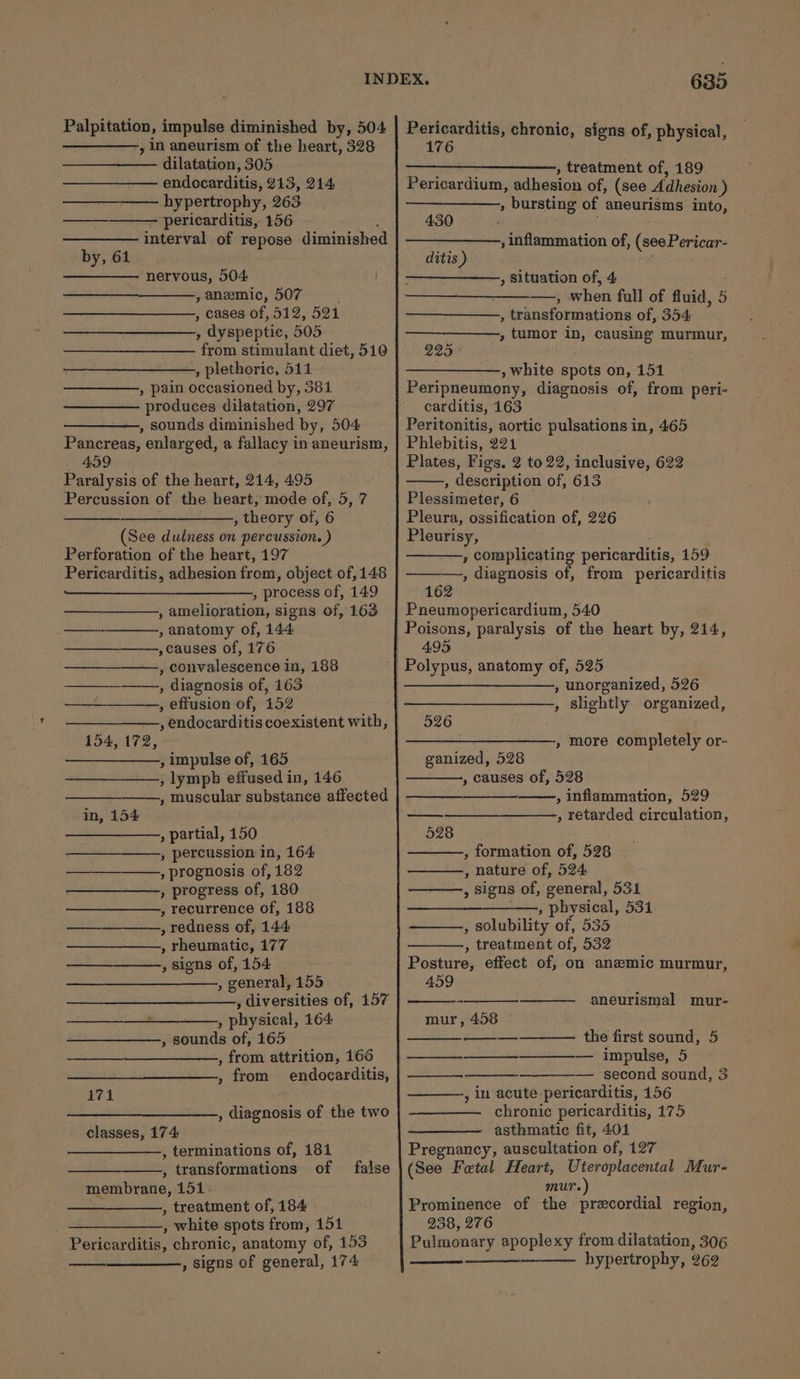 Palpitation, impulse diminished by, 504 , in aneurism of the heart, 328 dilatation, 305 endocarditis, 213, 214 ———_——— hypertrophy, 263 ———_——— pericarditis, 156 p&lt;“ interval of repose diminished by, 61 nervous, 504 , anemic, 507 é , cases of, 512, 521 , dyspeptic, 505 from stimulant diet, 510 , plethoric, 511 , pain occasioned by, 381 produces dilatation, 297 —————., sounds diminished by, 504 Pancreas, enlarged, a fallacy in aneurism, 459 Paralysis of the heart, 214, 495 Percussion of the heart, mode of, 5, 7 , theory of, 6 (See dulness on percussion. ) Perforation of the heart, 197 Pericarditis, adhesion from, object of, 148 , process of, 149 , amelioration, signs of, 163 , anatomy of, 144 ,causes of, 176 , convalescence in, 188 —_—_—_—\—., diagnosis of, 163 , effusion of, 152 , endocarditis coexistent with, 154, 172, , impulse of, 165 , lymph effused in, 146 , muscular substance affected in, 154 , partial, 150 , percussion in, 164 , prognosis of, 182 , progress of, 180 , recurrence of, 188 , redness of, 144 , rheumatic, 177 , Signs of, 154 , general, 155 , diversities of, 157 ———_—_——.,, physical, 164 , sounds of, 165 , from attrition, 166 , from endocarditis, ———— 171 , diagnosis of the two classes, 174: —, terminations of, 181 , transformations of false membrane, 151. , treatment of, 184 , white spots from, 151 Pericarditis, chronic, anatomy of, 153 , signs of general, 174 635 Pericarditis, chronic, signs of, physical, 176 ——_——— , treatment of, 189 Pericardium, adhesion of, (see Adhesion ) , bursting of aneurisms into, 430 , inflammation of, (see Pericar- ditis ) a » Situation of, 4 , when full of fluid, 5 , transformations of, 354 , tumor in, causing murmur, 225 , white spots on, 151 Peripneumony, diagnosis of, from peri- carditis, 163 Peritonitis, aortic pulsations in, 465 Phlebitis, 221 Plates, Figs. 2 to 22, inclusive, 622 , description of, 613 Plessimeter, 6 Pleura, ossification of, 226 Pleurisy, , complicating pericarditis, 159 , diagnosis of, from pericarditis 162 Pneumopericardium, 540 Poisons, paralysis of the heart by, 214, 495 , unorganized, 526 , slightly organized, 526 ——, more completely or- ganized, 528 , causes of, 528 , inflammation, 529 , retarded circulation, 528 , formation of, 528 , nature of, 524 , signs of, general, 531 , physical, 531 , solubility of, 535 , treatment of, 532 Posture, effect of, on anzmic murmur, 459 aneurismal mur- mur, 458 the first sound, 5 ——_—_-—___—_—__——— impulse, 5 — second sound, 3 ———., in acute pericarditis, 156 —_——— chronic pericarditis, 175 asthmatic fit, 401 Pregnancy, auscultation of, 127 (See Fetal Heart, ye koe Mur- mur. Prominence of the precordial region, 238, 276 Pulmonary apoplexy from dilatation, 306 hypertrophy, 262 ——— |