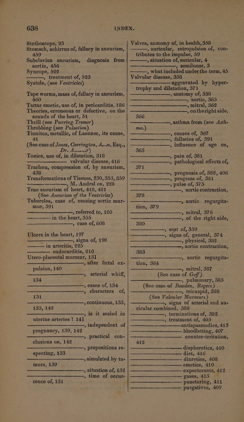 Stethoscope, 93 : Stomach, schirrus of, fallacy in aneurism, 459 Subclavian aneurism, aortic, 456 Syncope, 522 , treatment of, 523 Systole, (see Ventricles) Tape worms, mass of, fallacy in aneurism, 460 : Tartar emetic, use of, in pericarditis, 186 Theories, erroneous or defective, on the sounds of the heart, 51 Thrill (see Purring Tremor) Throbbing (see Pulsation) Tinnitus, metallic, of Laennec, its cause, 41 (See case of Jones, Carrington, A...n, Esq., Dr. A Tonics, use of, in dilatation, 318 —-——._ valvular disease, 416 Trachea, compression of, by aneurism, 438 Transformations of Tissues, 230, 353, 359 ————, M. Andral on, 228 True aneurism of heart, 418, 421 (See Aneurism of the Ventricles) Tubercles, case of, causing aortic mur- mur, 391 eocorecd , referred to, 105 in the heart, 355 » case of, 608 Ulcers in the heart, 197 , signs of, 198 in arteritis, 225 endocarditis, 210 Utero-placental murmur, 131 , after foetal ex- pulsion, 140 » arterial whiff, 134 , cases of, 134 , characters of, 131 , continuous, 133, 135, 142 , is it sealed in uterine arteries ? 141 ——___—_———_, independent of pregnancy, 139, 142 —____—_——-__,, practical con- clusions on, 142 oo » propositions re- specting, 133 , simulated by tu- mors, 139 , Situation of, 132 , time of occur- rence of, 131 Valves, anatomy of, in health, 358 , auricular, retropulsion of, con- tributes to the impulse, 59 , situation of, auricular, 4 ; semilunar, 3 , what included under the term, 45 Valvular disease, 358 —_——___———- aggravated by hyper- trophy and dilatation, 371 —_______——, anatomy of, 358 » aortic, 365 , mitral, 362 , ontheright side, 366 , asthma from (see Asth- ma.) , causes of, 367. , fallacies of, 391 , influence of age on, 363 : , pain of, 381 , pathological effects of, 371 —, prognosis of, 382, 406 » progress of, 381 » pulse of, 375 , aortic contraction, 378 , aortic regurgita- tion, 379 » mitral, 376 -, of the right side, 380 , seat of, 359 , signs of, general, 374 —- , physical, 382 —, aortic contraction, 383 ——,. aortic regurgita- tion, 384 » mitral, 387 (See case of Goff’) , pulmonary, 385 (See case of Bowden, Rogers ) —, tricuspid, 388 (See Valvular Murmurs ) , signs of arterial and au- ricular combined, 388 , terminations of, 382 , treatment of, 405 antispasmodics, 413 bloodletting, 407 counter-irritation, 412 diaphoretics, 410 diet, 416 diuretics, 408 emetics, 410 expectorants, 412 gases, 413 puncturing, 411 purgatives, 409