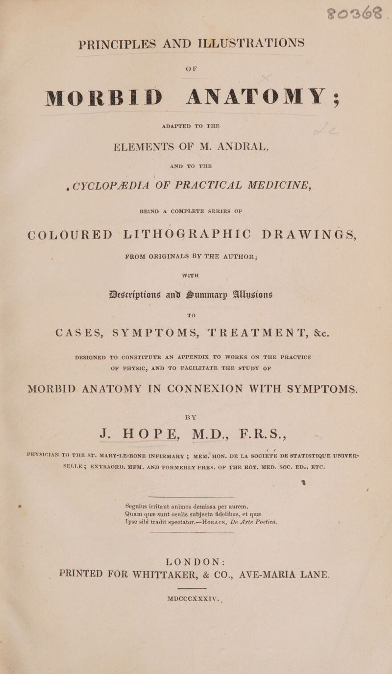 - of O'S | PRINCIPLES AND ILLUSTRATIONS OF MORBID ANATOMY; ADAPTED TO THE. ELEMENTS OF M. ANDRAL, AND TO THE .CYCLOPEDIA OF PRACTICAL MEDICINE, BEING A COMPLETE SERIES QF COLOURED LITHOGRAPHIC DRAWINGS, FROM ORIGINALS BY THE AUTHOR; WITH Descriptions anv Summary Allusions TO CASES, SYMPTOMS, TREATMENT, &amp;c. DESIGNED TO CONSTITUTE AN APPENDIX TO WORKS ON THE PRACTICE OF PHYSIC, AND TO FACILITATE THE STUDY OF MORBID ANATOMY IN CONNEXION WITH SYMPTOMS. BY toe a. MEDD eS. Deh PHYSICIAN TO THE ST. MARY-LE-BONE INFIRMARY $ MEM. HON. DE LA SOCIETE DE STATISTIQUE UNIVER= SELLE 3 EXTRAORD. MEM. AND FORMERLY PRES. OF THE ROY. MED. SOC. ED., ETC. a Segnius irritant animos demissa per aurem, Quam que sunt oculis subjecta fidelibus, et que Ipse sibi tradit spectator.—Horacr, De Arte Poetica, LONDON: PRINTED FOR WHITTAKER, &amp; CO., AVE-MARIA LANE. MDCCCXXXIV._