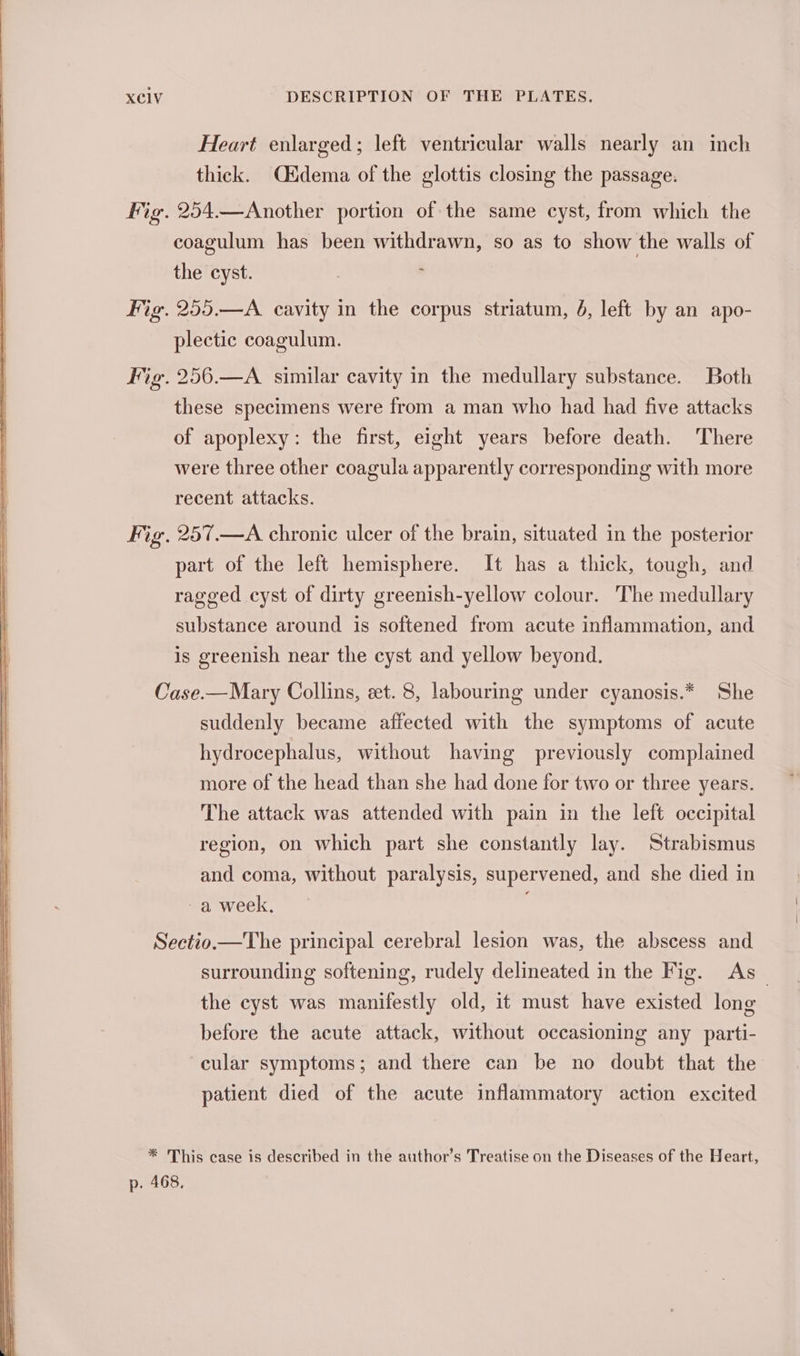 SS oe 2 = SSS ae XC1V DESCRIPTION OF THE PLATES, Heart enlarged; left ventricular walls nearly an inch thick. Oidema of the glottis closing the passage. Fig. 254.—Another portion of the same cyst, from which the coagulum has been withdrawn, so as to show the walls of the cyst. ' Fig. 255.—A cavity in the corpus striatum, 6, left by an apo- plectic coagulum. Fig. 256.—A similar cavity in the medullary substance. Both these specimens were from a man who had had five attacks of apoplexy: the first, eight years before death. There were three other coagula apparently corresponding with more recent attacks. Fig. 257.—A chronic ulcer of the brain, situated in the posterior part of the left hemisphere. It has a thick, tough, and ragged cyst of dirty greenish-yellow colour. The medullary substance around is softened from acute inflammation, and is greenish near the cyst and yellow beyond. Case.—Mary Collins, et. 8, labouring under cyanosis.* She suddenly became affected with the symptoms of acute hydrocephalus, without having previously complained more of the head than she had done for two or three years. The attack was attended with pain in the left occipital region, on which part she constantly lay. Strabismus and coma, without paralysis, supervened, and she died in ~a week, . Sectio.—The principal cerebral lesion was, the abscess and surrounding softening, rudely delineated in the Fig. As _ the cyst was manifestly old, it must have existed long before the acute attack, without occasioning any parti- cular symptoms; and there can be no doubt that the patient died of the acute inflammatory action excited * This case is described in the author’s Treatise on the Diseases of the Heart, p. 468,