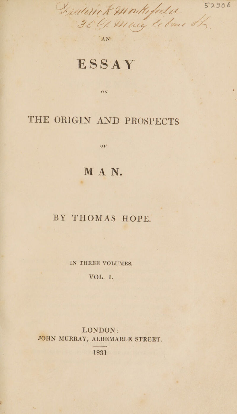 32966 Beiaedidte Yl 74 te footie loa ahhkaea Ae Lize e PP ESSAY THE ORIGIN AND PROSPECTS OF MAN. BY THOMAS HOPE. IN THREE VOLUMES. VOL. r LONDON: JOHN MURRAY, ALBEMARLE STREET. 183]