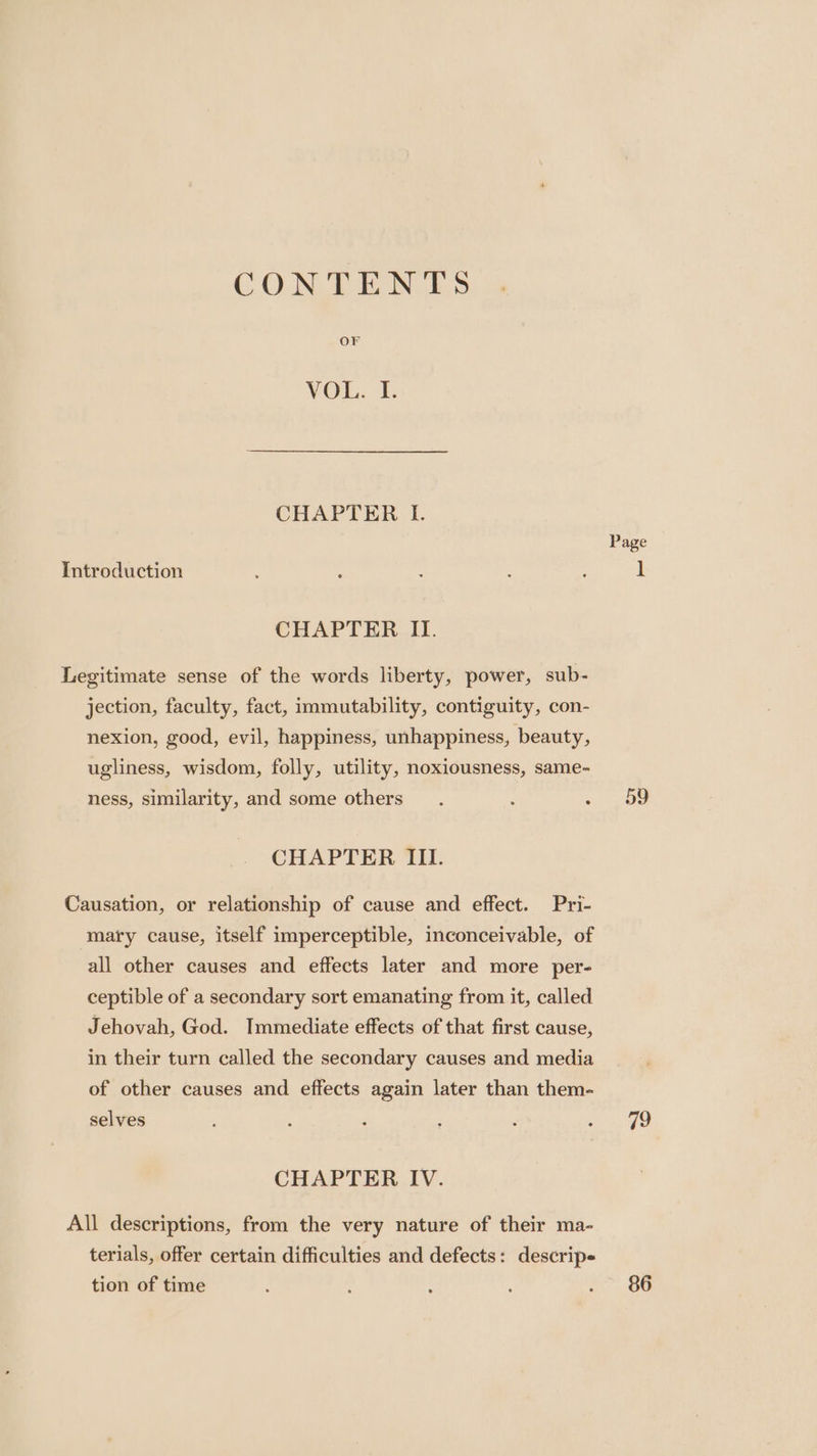 CONTENTS OF VOL. I. CHAPTER I. Page Introduction é : é 5 . 1 CHAPTER II. Legitimate sense of the words liberty, power, sub- jection, faculty, fact, immutability, contiguity, con- nexion, good, evil, happiness, unhappiness, beauty, ugliness, wisdom, folly, utility, noxiousness, same- ness, similarity, and some others. : ee CHAPTER III. Causation, or relationship of cause and effect. Pri- mary cause, itself imperceptible, inconceivable, of all other causes and effects later and more per- ceptible of a secondary sort emanating from it, called Jehovah, God. Immediate effects of that first cause, in their turn called the secondary causes and media of other causes and effects again later than them- selves : : q ‘ ; ae) CHAPTER IV. All descriptions, from the very nature of their ma- terials, offer certain difficulties and defects: descrip tion of time } : : ; oo