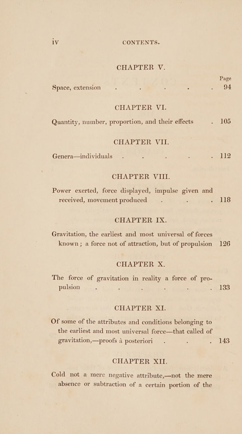 CHAPTER V. Space, extension CHAPTER VI. Quantity, number, proportion, and their effects CHAPTER VII. Genera—individuals CHAPTER VIII. Power exerted, force displayed, impulse given and received, movement produced CHAPTER IX. Gravitation, the earliest and most universal of forces known ; a force not of attraction, but of propulsion CHAPTER X. The force of gravitation in reality a force of pro- pulsion CHAPTER XI. Of some of the attributes and conditions belonging to the earliest and most universal foree—that called of gravitation,—proofs a posteriori CHAPTER XII. Cold not a mere negative attribute,—not the mere absence or subtraction of a certain portion of the Page 94 105 112 118 126 133 143