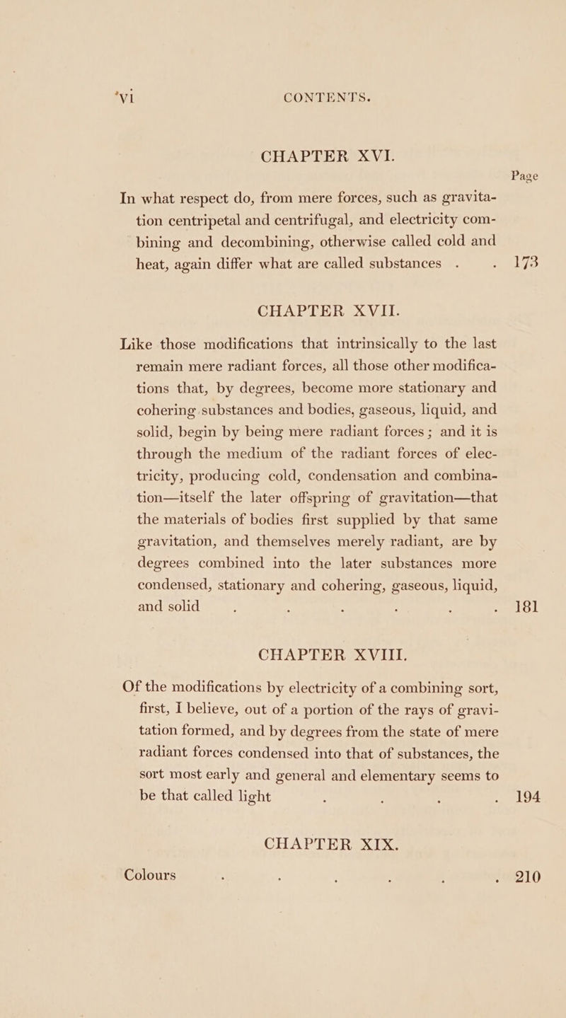 CHAPTER XVI. Page In what respect do, from mere forces, such as gravita- tion centripetal and centrifugal, and electricity com- bining and decombining, otherwise called cold and heat, again differ what are called substances . welys CHAPTER XVII. Like those modifications that intrinsically to the last remain mere radiant forces, all those other modifica- tions that, by degrees, become more stationary and cohering substances and bodies, gaseous, liquid, and solid, begin by being mere radiant forces ; and it is through the medium of the radiant forces of elec- tricity, producing cold, condensation and combina- tion—itself the later offspring of gravitation—that the materials of bodies first supplied by that same gravitation, and themselves merely radiant, are by degrees combined into the later substances more condensed, stationary and cohering, gaseous, liquid, and solid ; F : : . iol CHAPTER XVIII. Of the modifications by electricity of a combining sort, first, I believe, out of a portion of the rays of gravi- tation formed, and by degrees from the state of mere radiant forces condensed into that of substances, the sort most early and general and elementary seems to be that called light ; . 194 CHAPTER XIX. Colours - ; ‘ ; ; e210