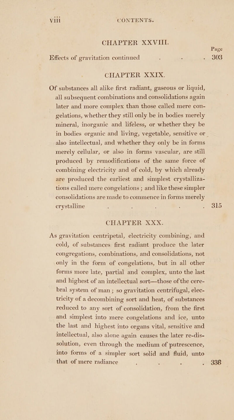 CHAPTER XXVIII. Page Effects of gravitation continued : ; » aoe CHAPTER XXIX. Of substances all alike first radiant, gaseous or liquid, all subsequent combinations and consolidations again later and more complex than those called mere con- gelations, whether they still only be in bodies merely mineral, inorganic and lifeless, or whether they be in bodies organic and living, vegetable, sensitive or also intellectual, and whether they only be in forms merely cellular, or also in forms vascular, are still produced by remodifications of the same force of combining electricity and of cold, by which already are produced the earliest and simplest crystalliza- tions called mere congelations ; and like these simpler consolidations are made to commence in forms merely crystalline : ! : : DOLD CHAPTER XXX. As gravitation centripetal, electricity combining, and cold, of substances first radiant produce the later congregations, combinations, and consolidations, not only in the form of congelations, but in all other forms more late, partial and complex, unto the last and highest of an intellectual sort—those of the cere- bral system of man ; so gravitation centrifugal, elec- tricity of a decombining sort and heat, of substances reduced to any sort of consolidation, from the first and simplest into mere congelations and ice, unto the last and highest into organs vital, sensitive and intellectual, also alone again causes the later re-dis- solution, even through the medium of putrescence, into forms of a simpler sort solid and fluid, unto that of mere radiance é : . 338