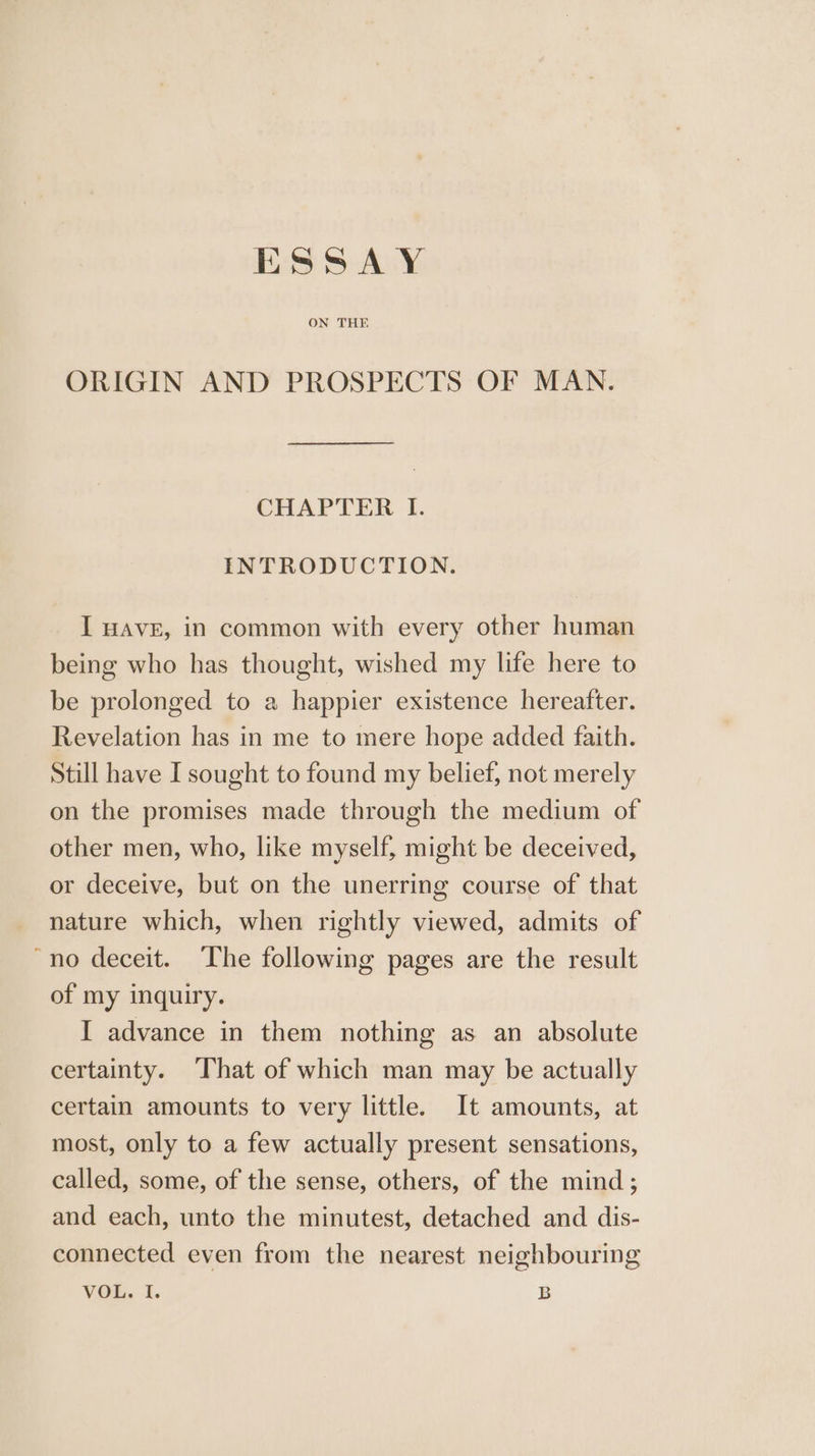 £3 SAY ON THE ORIGIN AND PROSPECTS OF MAN. CHAPTER I. INTRODUCTION. I HAVE, in common with every other human being who has thought, wished my life here to be prolonged to a happier existence hereafter. Revelation has in me to mere hope added faith. Still have I sought to found my belief, not merely on the promises made through the medium of other men, who, like myself, might be deceived, or deceive, but on the unerring course of that nature which, when rightly viewed, admits of “no deceit. The following pages are the result of my inquiry. I advance in them nothing as an absolute certainty. That of which man may be actually certain amounts to very little. It amounts, at most, only to a few actually present sensations, called, some, of the sense, others, of the mind; and each, unto the minutest, detached and dis- connected even from the nearest neighbouring