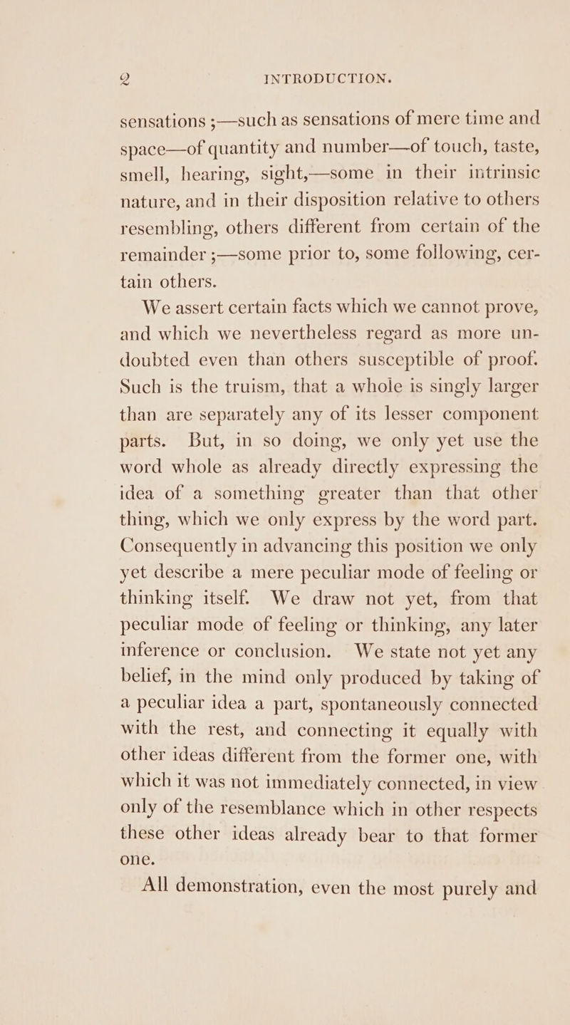 sensations ;—such as sensations of mere time and space—of quantity and number—of touch, taste, smell, hearing, sight,—some in their intrinsic nature, and in their disposition relative to others resembling, others different from certain of the remainder ;—some prior to, some following, cer- tain others. We assert certain facts which we cannot prove, and which we nevertheless regard as more un- doubted even than others susceptible of proof. Such is the truism, that a whole is singly larger than are separately any of its lesser component parts. But, in so doing, we only yet use the word whole as already directly expressing the idea of a something greater than that other thing, which we only express by the word part. Consequently in advancing this position we only yet describe a mere peculiar mode of feeling or thinking itself. We draw not yet, from that peculiar mode of feeling or thinking, any later inference or conclusion. We state not yet any belief, in the mind only produced by taking of a peculiar idea a part, spontaneously connected with the rest, and connecting it equally with other ideas different from the former one, with which it was not immediately connected, in view only of the resemblance which in other respects these other ideas already bear to that former one. All demonstration, even the most purely and