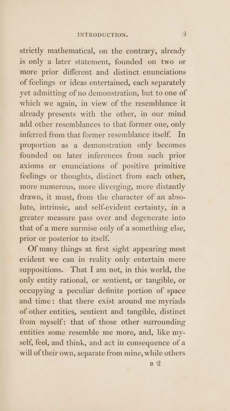 strictly mathematical, on the contrary, already is only a later statement, founded on two or more prior different and distinct enunciations of feelings or ideas entertained, each separately yet admitting of no demonstration, but to one of which we again, in view of the resemblance it already presents with the other, in our mind add other resemblances to that former one, only inferred from that former resemblance itself. In ‘proportion as a demonstration only becomes founded on later inferences from such prior axioms or enunciations of positive primitive feelings or thoughts, distinct from each other, more numerous, more diverging, more distantly drawn, it must, from the character of: an abso- lute, intrinsic, and self-evident certainty, in a greater measure pass over and degenerate into that of a mere surmise only of a something else, prior or posterior to itself. Of many things at first sight appearing most evident we can in reality only entertain mere suppositions. ‘That I am not, in this world, the only entity rational, or sentient, or tangible, or occupying a peculiar definite portion of space and time: that there exist around me myriads of other entities, sentient and tangible, distinct from myself: that of those other surrounding entities some resemble me more, and, like my- self, feel, and think, and act in consequence of a will of their own, separate from mine, while others BS
