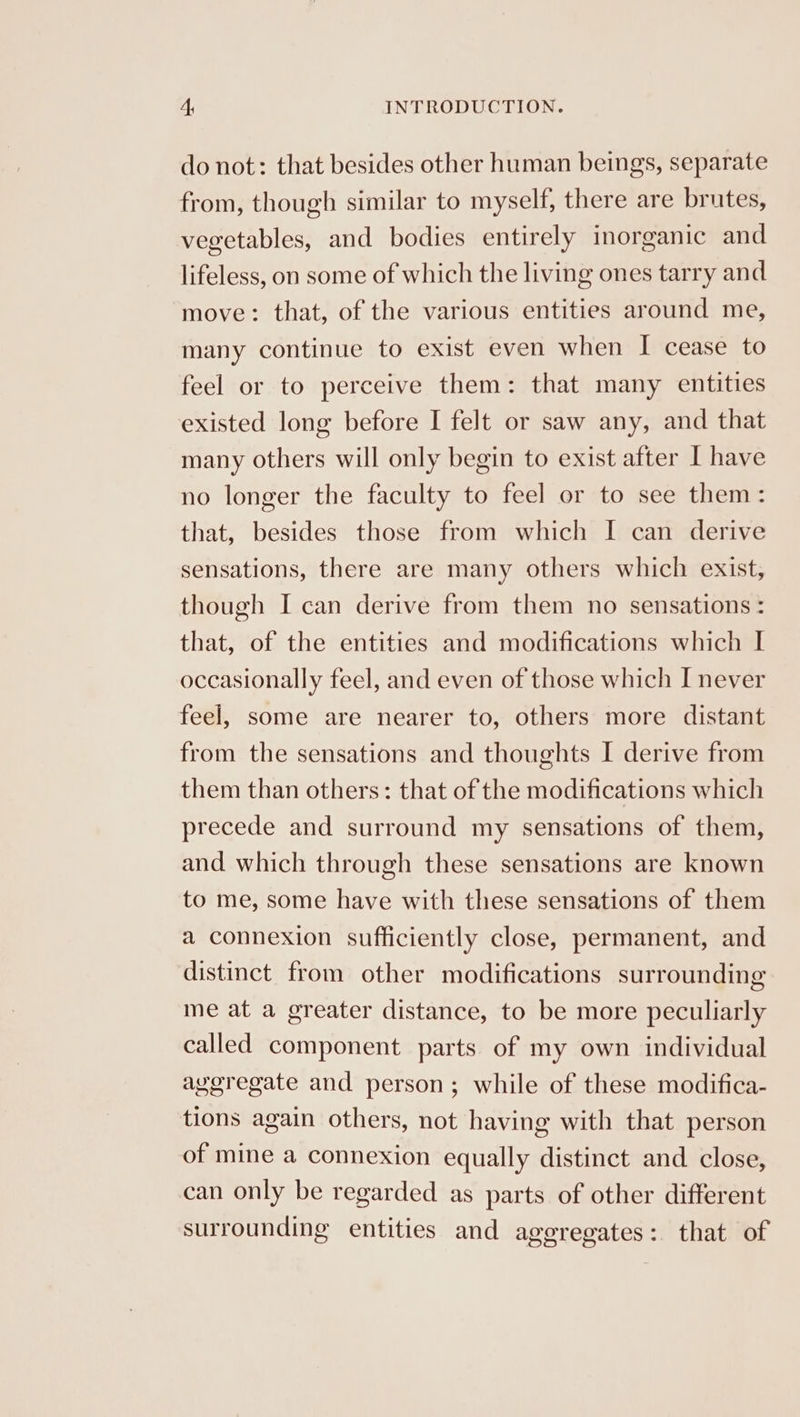 do not: that besides other human beings, separate from, though similar to myself, there are brutes, vegetables, and bodies entirely inorganic and lifeless, on some of which the living ones tarry and move: that, of the various entities around me, many continue to exist even when I cease to feel or to perceive them: that many entities existed long before I felt or saw any, and that many others will only begin to exist after I have no longer the faculty to feel or to see them: that, besides those from which I can derive sensations, there are many others which exist, though I can derive from them no sensations : that, of the entities and modifications which I occasionally feel, and even of those which I never feel, some are nearer to, others more distant from the sensations and thoughts I derive from them than others: that of the modifications which precede and surround my sensations of them, and which through these sensations are known to me, some have with these sensations of them a connexion sufficiently close, permanent, and distinct from other modifications surrounding me at a greater distance, to be more peculiarly called component parts of my own individual ayeregate and person; while of these modifica- tions again others, not having with that person of mine a connexion equally distinct and close, can only be regarded as parts of other different surrounding entities and aggregates: that of