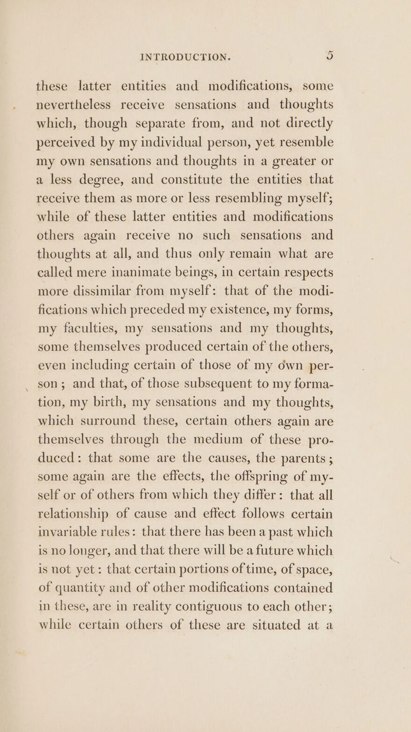 these latter entities and modifications, some nevertheless receive sensations and thoughts which, though separate from, and not directly perceived by my individual person, yet resemble my own sensations and thoughts in a greater or a less degree, and constitute the entities that receive them as more or less resembling myself; while of these latter entities and modifications others again receive no such sensations and thoughts at all, and thus only remain what are called mere inanimate beings, in certain respects more dissimilar from myself: that of the modi- fications which preceded my existence, my forms, my faculties, my sensations and my thoughts, some themselves produced certain of the others, even including certain of those of my own per- son; and that, of those subsequent to my forma- tion, my birth, my sensations and my thoughts, which surround these, certain others again are themselves through the medium of these pro- duced: that some are the causes, the parents ; some again are the effects, the offspring of my- self or of others from which they differ: that all relationship of cause and effect follows certain invariable rules: that there has been a past which is no longer, and that there will be a future which is not yet: that certain portions of time, of space, of quantity and of other modifications contained in these, are in reality contiguous to each other; while certain others of these are situated at a