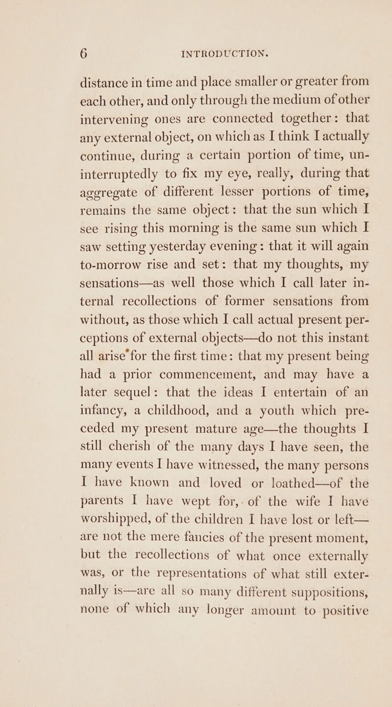 distance in time and place smaller or greater from each other, and only through the medium of other intervening ones are connected together: that any external object, on which as I think [actually continue, during a certain portion of time, un- interruptedly to fix my eye, really, during that aggregate of different lesser portions of time, remains the same object: that the sun which I see rising this morning is the same sun which I saw setting yesterday evening: that it will again to-morrow rise and set: that my thoughts, my sensations—as well those which I call later in- ternal recollections of former sensations from without, as those which I call actual present per- ceptions of external objects—do not this instant all arise’ for the first time: that my present being had a prior commencement, and may have a later sequel: that the ideas I entertain of an infancy, a childhood, and a youth which pre- ceded my present mature age—the thoughts I still cherish of the many days I have seen, the many events I have witnessed, the many persons I have known and loved or loathed—of the parents I have wept for, of the wife I have worshipped, of the children I have lost or left— are not the mere fancies of the present moment, but the recollections of what once externally was, or the representations of what still exter- nally is—are all so many different suppositions, none of which any longer amount to positive