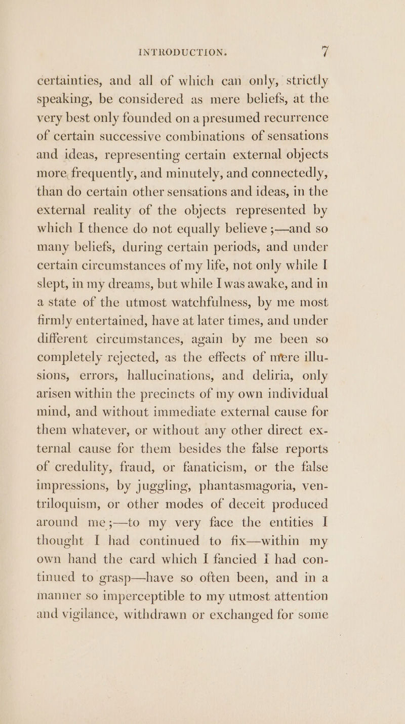 certainties, and all of which can only, strictly speaking, be considered as mere beliefs, at the very best only founded on a presumed recurrence of certain successive combinations of sensations and ideas, representing certain external objects more, frequently, and minutely, and connectedly, than do certain other sensations and ideas, in the external reality of the objects represented by which I thence do not equally believe ;—and so many beliefs, during certain periods, and under certain circumstances of my life, not only while I slept, in my dreams, but while I was awake, and in a state of the utmost watchfulness, by me most firmly entertained, have at later times, and under different circumstances, again by me been so completely rejected, as the effects of mere illu- sions, errors, hallucinations, and deliria, only arisen within the precincts of my own individual mind, and without immediate external cause for them whatever, or without any other direct ex- ternal cause for them besides the false reports of credulity, fraud, or fanaticism, or the false impressions, by juggling, phantasmagoria, ven- triloquism, or other modes of deceit produced around me;—to my very face the entities I thought I had continued to fix—within my own hand the card which I fancied { had con- tinued to grasp—have so often been, and in a manner so imperceptible to my utmost attention and vigilance, withdrawn or exchanged for some
