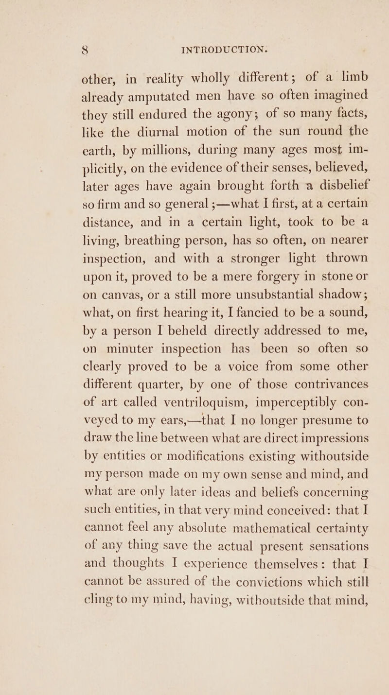 other, in reality wholly different; of a limb already amputated men have so often imagined they still endured the agony; of so many facts, like the diurnal motion of the sun round the earth, by millions, during many ages most im- plicitly, on the evidence of their senses, believed, later ages have again brought forth a disbelief so firm and so general ;—what I first, at a certain distance, and in a certain light, took to be a living, breathing person, has so often, on nearer inspection, and with a stronger light thrown upon it, proved to be a mere forgery in stone or on canvas, or a still more unsubstantial shadow; what, on first hearing it, I fancied to be a sound, by a person I beheld directly addressed to me, on minuter inspection has been so often so clearly proved to be a voice from some other different quarter, by one of those contrivances of art called ventriloquism, imperceptibly con- veyed to my ears,—that I no longer presume to draw the line between what are direct impressions by entities or modifications existing withoutside my person made on my own sense and mind, and what are only later ideas and beliefs concerning such entities, in that very mind conceived: that I cannot feel any absolute mathematical certainty of any thing save the actual present sensations and thoughts I experience themselves: that I cannot be assured of the convictions which still cling to my mind, having, withoutside that mind,