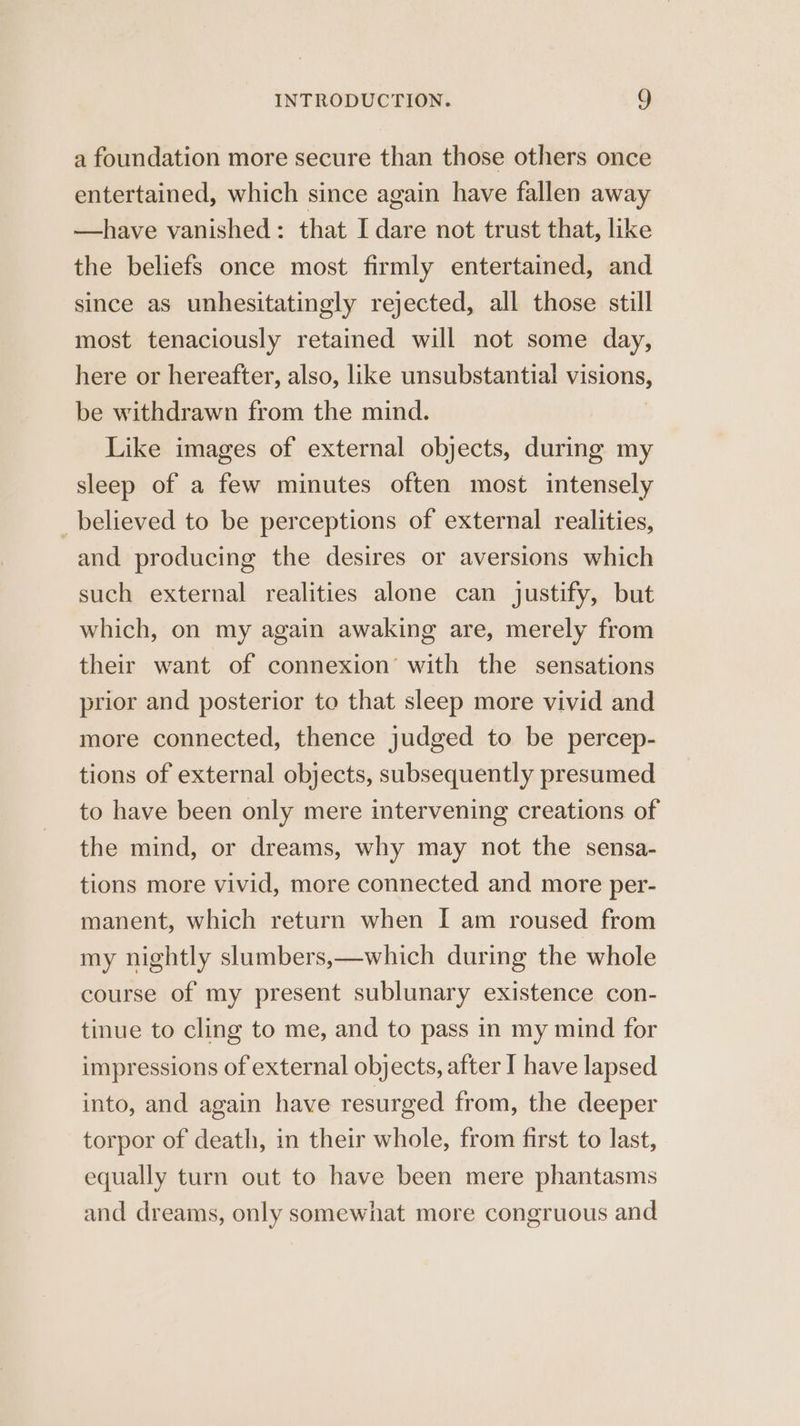 a foundation more secure than those others once entertained, which since again have fallen away —have vanished: that I dare not trust that, like the beliefs once most firmly entertained, and since as unhesitatingly rejected, all those still most tenaciously retained will not some day, here or hereafter, also, like unsubstantial visions, be withdrawn from the mind. Like images of external objects, during my sleep of a few minutes often most intensely believed to be perceptions of external realities, and producing the desires or aversions which such external realities alone can justify, but which, on my again awaking are, merely from their want of connexion’ with the sensations prior and posterior to that sleep more vivid and more connected, thence judged to be percep- tions of external objects, subsequently presumed to have been only mere intervening creations of the mind, or dreams, why may not the sensa- tions more vivid, more connected and more per- manent, which return when I am roused from my nightly slumbers,—which during the whole course of my present sublunary existence con- tinue to cling to me, and to pass in my mind for impressions of external objects, after I have lapsed into, and again have resurged from, the deeper torpor of death, in their whole, from first to last, equally turn out to have been mere phantasms and dreams, only somewhat more congruous and