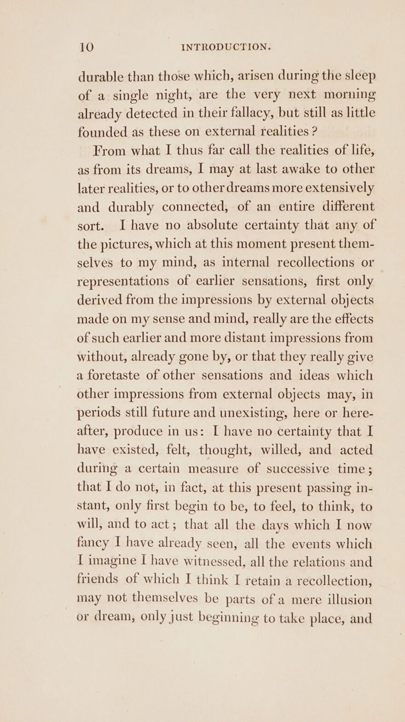 durable than those which, arisen during the sleep of a single night, are the very next morning already detected in their fallacy, but still as little founded as these on external realities ? From what I thus far call the realities of life, as from its dreams, I may at last awake to other later realities, or to other dreams more extensively and durably connected, of an entire different sort. Ihave no absolute certainty that any of the pictures, which at this moment present them- selves to my mind, as internal recollections or representations of earlier sensations, first only derived from the impressions by external objects made on my sense and mind, really are the effects of such earlier and more distant impressions from without, already gone by, or that they really give a foretaste of other sensations and ideas which other impressions from external objects may, in periods still future and unexisting, here or here- after, produce in us: I have no certainty that I have existed, felt, thought, willed, and acted during a certain measure of successive time ; that I do not, in fact, at this present passing in- stant, only first begin to be, to feel, to think, to will, and to act; that all the days which I now fancy I have already seen, all the events which [ imagine I have witnessed, all the relations and friends of which I think I retain a recollection, may not themselves be parts of a mere illusion or dream, only just beginning to take place, and