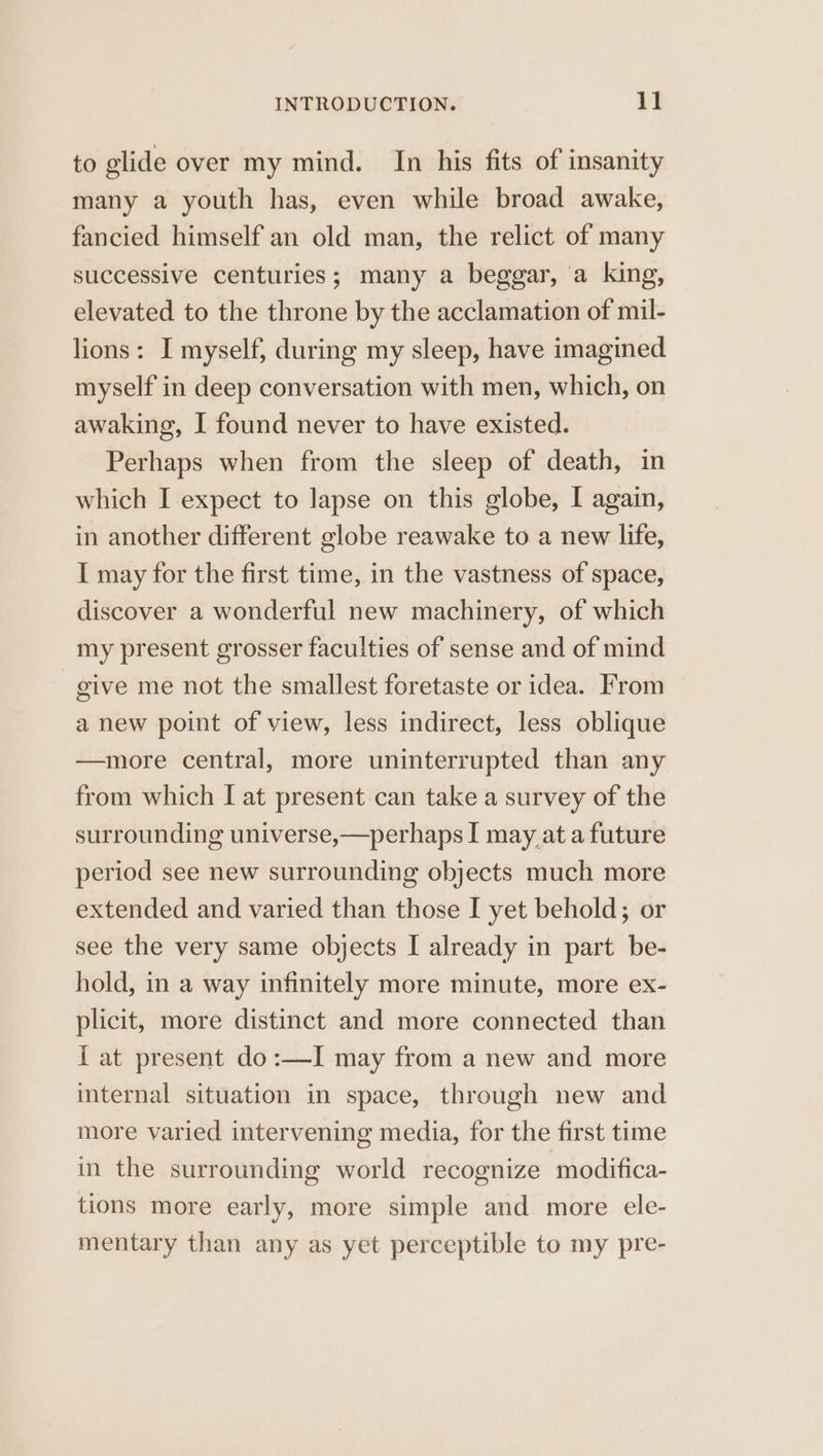 to glide over my mind. In his fits of insanity many a youth has, even while broad awake, fancied himself an old man, the relict of many successive centuries; many a beggar, a king, elevated to the throne by the acclamation of mil- lions: I myself, during my sleep, have imagined myself in deep conversation with men, which, on awaking, I found never to have existed. Perhaps when from the sleep of death, in which I expect to lapse on this globe, I again, in another different globe reawake to a new life, I may for the first time, in the vastness of space, discover a wonderful new machinery, of which my present grosser faculties of sense and of mind give me not the smallest foretaste or idea. From a new point of view, less indirect, less oblique —more central, more uninterrupted than any from which I at present can take a survey of the surrounding universe,—perhaps I may at a future period see new surrounding objects much more extended and varied than those I yet behold; or see the very same objects I already in part be- hold, in a way infinitely more minute, more ex- plicit, more distinct and more connected than I at present do:—I may from a new and more internal situation in space, through new and more varied intervening media, for the first time in the surrounding world recognize modifica- tions more early, more simple and more ele- mentary than any as yet perceptible to my pre-