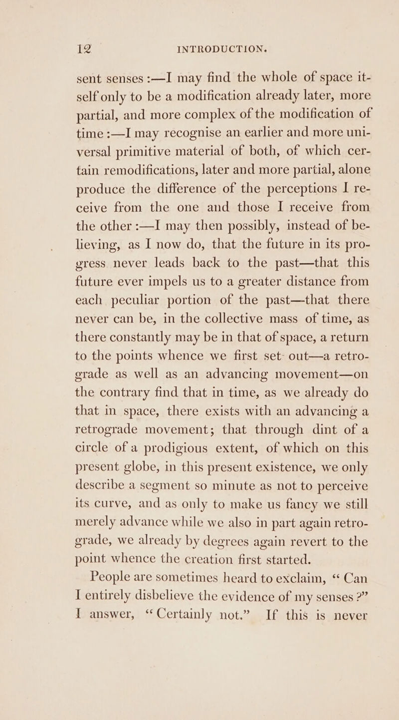 sent senses :—I may find the whole of space it- self only to be a modification already later, more partial, and more complex of the modification of time :—I may recognise an earlier and more uni- versal primitive material of both, of which cer- tain remodifications, later and more partial, alone produce the difference of the perceptions I re- ceive from the one and those I receive from the other :—I may then possibly, instead of be- lieving, as I now do, that the future in its pro- vress never leads back to the past—that this future ever impels us to a greater distance from each peculiar portion of the past—that there never can be, in the collective mass of time, as there constantly may be in that of space, a return to the points whence we first set- out—a retro- gerade as well as an advancing movement—on the contrary find that in time, as we already do that in space, there exists with an advancing a retrograde movement; that through dint of a circle of a prodigious extent, of which on this present globe, in this present existence, we only describe a segment so minute as not to perceive its curve, and as only to make us fancy we still merely advance while we also in part again retro- grade, we already by degrees again revert to the point whence the creation first started. People are sometimes heard to exclaim, ‘ Can I entirely disbelieve the evidence of my senses 2” { answer, ‘Certainly not.” If this is never