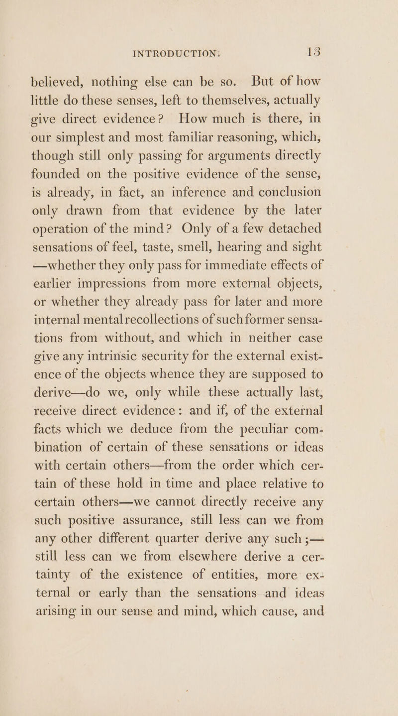 believed, nothing else can be so. But of how little do these senses, left to themselves, actually give direct evidence? How much is there, in our simplest and most familiar reasoning, which, though still only passing for arguments directly founded on the positive evidence of the sense, is already, in fact, an inference and conclusion only drawn from that evidence by the later operation of the mind? Only of a few detached sensations of feel, taste, smell, hearing and sight —whether they only pass for immediate effects of earlier impressions from more external objects, or whether they already pass for later and more internal mentalrecollections of such former sensa- tions from without, and which in neither case give any intrinsic security for the external exist- ence of the objects whence they are supposed to derive—do we, only while these actually last, receive direct evidence: and if, of the external facts which we deduce from the peculiar com- bination of certain of these sensations or ideas with certain others—from the order which cer- tain of these hold in time and place relative to certain others—we cannot directly receive any such positive assurance, still less can we from any other different quarter derive any such ;— still less can we from elsewhere derive a cer- tainty of the existence of entities, more ex- ternal or early than the sensations and ideas arising in our sense and mind, which cause, and