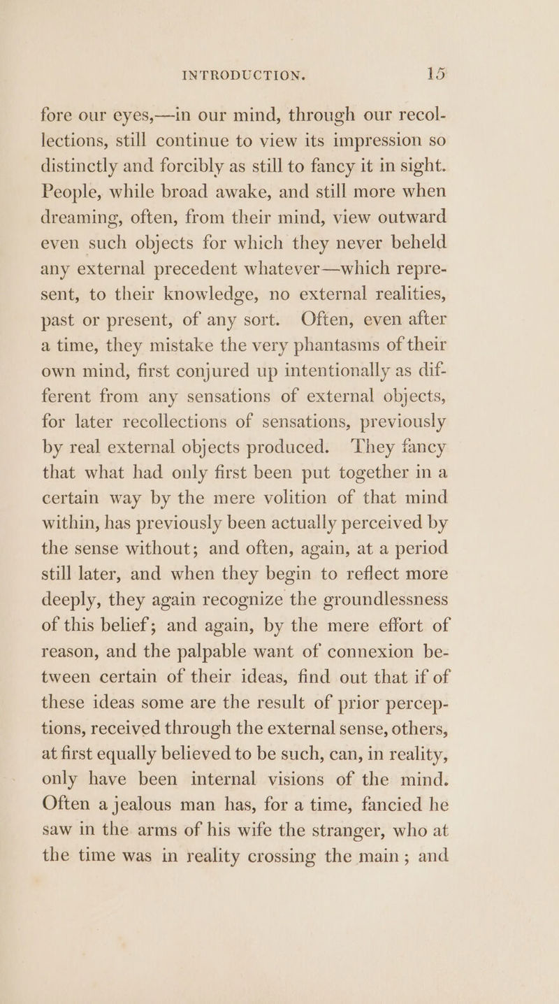 fore our eyes,—in our mind, through our recol- lections, still continue to view its impression so distinctly and forcibly as still to fancy it in sight. People, while broad awake, and still more when dreaming, often, from their mind, view outward even such objects for which they never beheld any external precedent whatever—which repre- sent, to their knowledge, no external realities, past or present, of any sort. Often, even after a time, they mistake the very phantasms of their own mind, first conjured up intentionally as dif- ferent from any sensations of external objects, for later recollections of sensations, previously by real external objects produced. ‘They fancy that what had only first been put together in a certain way by the mere volition of that mind within, has previously been actually perceived by the sense without; and often, again, at a period still later, and when they begin to reflect more deeply, they again recognize the groundlessness of this belief; and again, by the mere effort of reason, and the palpable want of connexion be- tween certain of their ideas, find out that if of these ideas some are the result of prior percep- tions, received through the external sense, others, at first equally believed to be such, can, in reality, only have been internal visions of the mind. Often a jealous man has, for a time, fancied he saw in the arms of his wife the stranger, who at the time was in reality crossing the main; and
