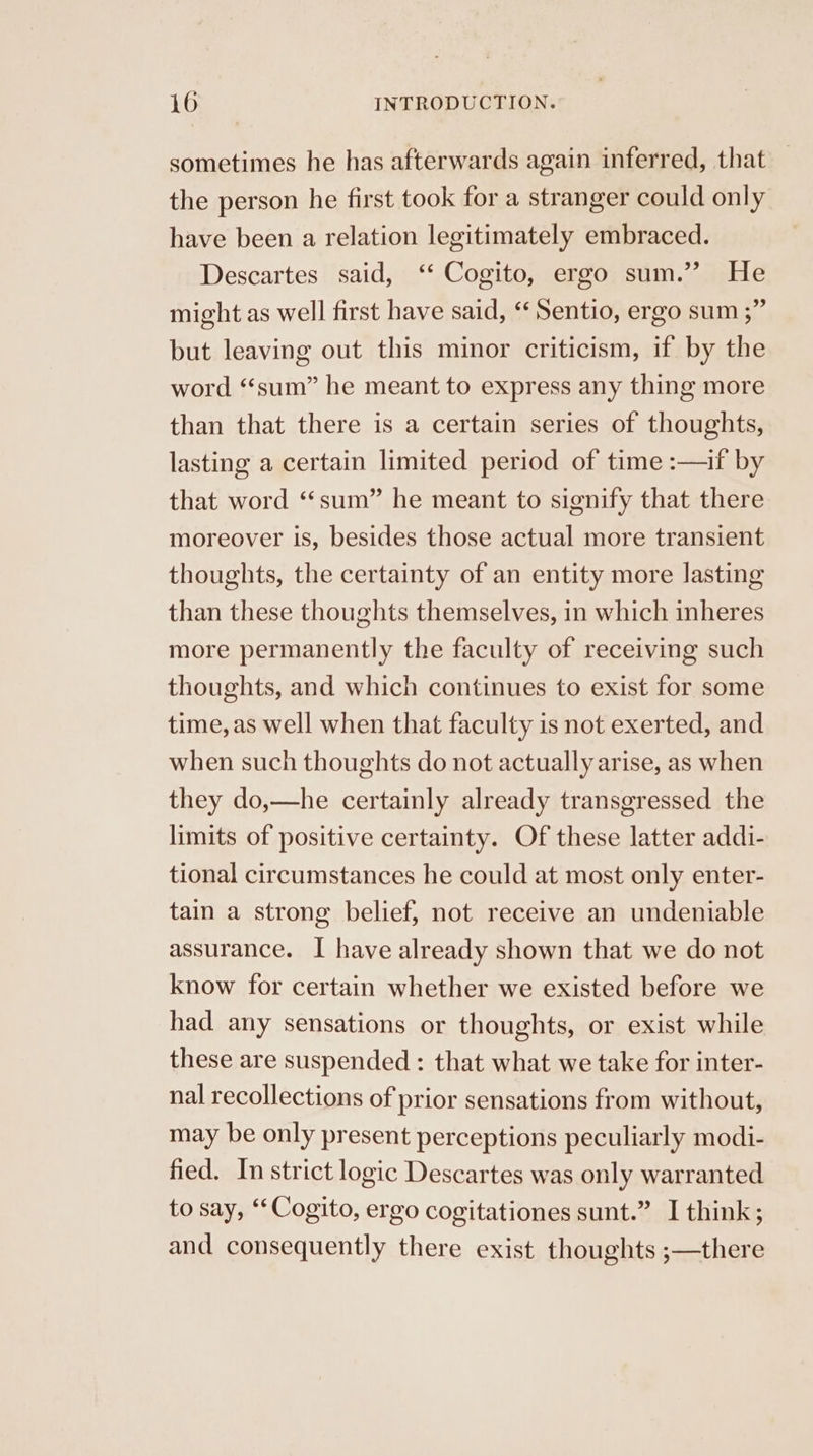 sometimes he has afterwards again inferred, that the person he first took for a stranger could only have been a relation legitimately embraced. Descartes said, ‘‘ Cogito, ergo sum.” He might as well first have said, ‘‘ Sentio, ergo sum ;” but leaving out this minor criticism, if by the word “‘sum” he meant to express any thing more than that there is a certain series of thoughts, lasting a certain limited period of time :—if by that word ‘‘sum” he meant to signify that there moreover is, besides those actual more transient thoughts, the certainty of an entity more lasting than these thoughts themselves, in which inheres more permanently the faculty of receiving such thoughts, and which continues to exist for some time, as well when that faculty is not exerted, and when such thoughts do not actually arise, as when they do,—he certainly already transgressed the limits of positive certainty. Of these latter addi- tional circumstances he could at most only enter- tain a strong belief, not receive an undeniable assurance. I have already shown that we do not know for certain whether we existed before we had any sensations or thoughts, or exist while these are suspended : that what we take for inter- nal recollections of prior sensations from without, may be only present perceptions peculiarly modi- fied. In strict logic Descartes was only warranted to say, ‘‘ Cogito, ergo cogitationes sunt.” I think; and consequently there exist thoughts ;—there