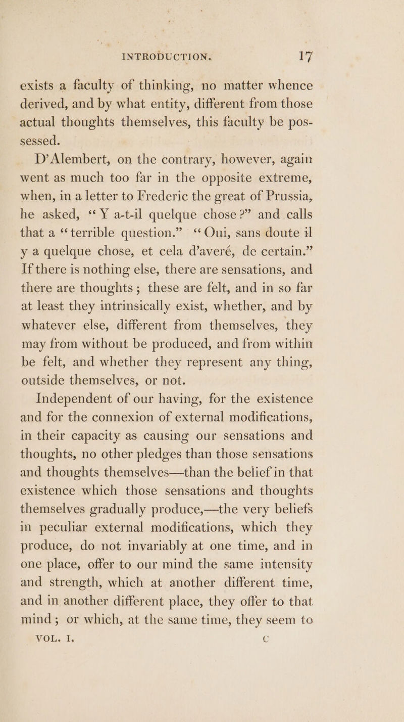 exists a faculty of thinking, no matter whence derived, and by what entity, different from those actual thoughts themselves, this faculty be pos- sessed. D’Alembert, on the contrary, however, again went as much too far in the opposite extreme, when, in a letter to I'rederic the great of Prussia, he asked, ‘‘ Y a-t-il quelque chose?” and calls that a “terrible question.” ‘Oui, sans doute il y a quelque chose, et cela d’averé, de certain.” If there is nothing else, there are sensations, and there are thoughts; these are felt, and in so far at least they intrinsically exist, whether, and by whatever else, different from themselves, they may from without be produced, and from within be felt, and whether they represent any thing, outside themselves, or not. Independent of our having, for the existence and for the connexion of external modifications, in their capacity as causing our sensations and thoughts, no other pledges than those sensations and thoughts themselves—than the belief in that existence which those sensations and thoughts themselves gradually produce,—the very beliefs in peculiar external modifications, which they produce, do not invariably at one time, and in one place, offer to our mind the same intensity and strength, which at another different time, and in another different place, they offer to that mind; or which, at the same time, they seem to VOL. I. €