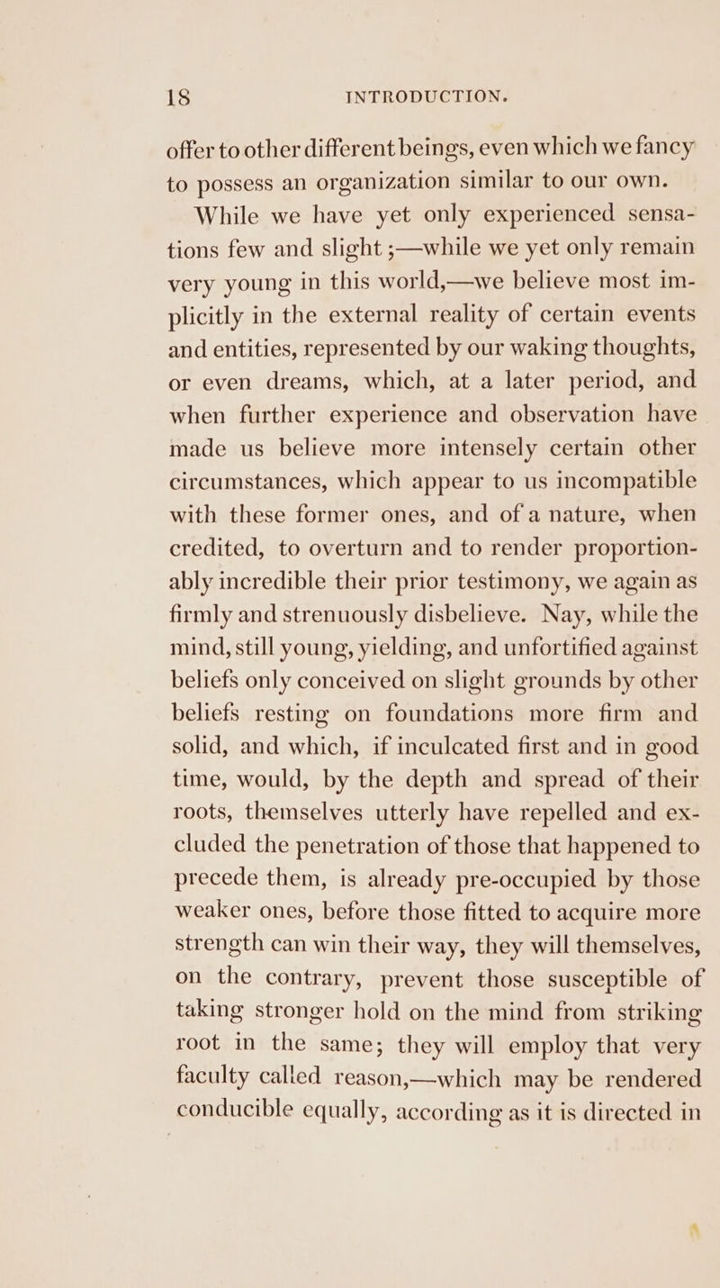 offer to other different beings, even which we fancy to possess an organization similar to our own. While we have yet only experienced sensa- tions few and slight ;—while we yet only remain very young in this world,—we believe most im- plicitly in the external reality of certain events and entities, represented by our waking thoughts, or even dreams, which, at a later period, and when further experience and observation have made us believe more intensely certain other circumstances, which appear to us incompatible with these former ones, and of a nature, when credited, to overturn and to render proportion- ably incredible their prior testimony, we again as firmly and strenuously disbelieve. Nay, while the mind, still young, yielding, and unfortified against beliefs only conceived on slight grounds by other beliefs resting on foundations more firm and solid, and which, if inculcated first and in good time, would, by the depth and spread of their roots, themselves utterly have repelled and ex- cluded the penetration of those that happened to precede them, is already pre-occupied by those weaker ones, before those fitted to acquire more strength can win their way, they will themselves, on the contrary, prevent those susceptible of taking stronger hold on the mind from striking root in the same; they will employ that very faculty called reason,—which may be rendered conducible equally, according as it is directed in