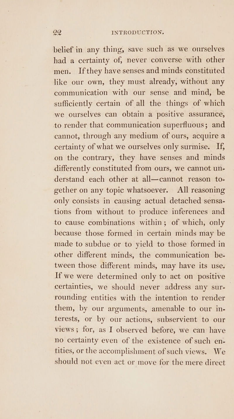 belief in any thing, save such as we ourselves had a certainty of, never converse with other men. Ifthey have senses and minds constituted like our own, they must already, without any communication with our sense and mind, be sufficiently certain of all the things of which we ourselves can obtain a positive assurance, to render that communication superfluous; and cannot, through any medium of ours, acquire a certainty of what we ourselves only surmise. If, on the contrary, they have senses and minds differently constituted from ours, we cannot un- derstand each other at all—cannot reason to- gether on any topic whatsoever. All reasoning only consists in causing actual detached sensa- tions from without to produce inferences and to cause combinations within; of which, only because those formed in certain minds may be made to subdue or to yield to those formed in other different minds, the communication be- tween those different minds, may have its use. If we were determined only to act on positive certainties, we should never address any sur- rounding entities with the intention to render them, by our arguments, amenable to our in- terests, or by our actions, subservient to our views ; for, as I observed before, we can: have no certainty even of the existence of such en- tities, or the accomplishment of such views. We should not even act or move for the mere direct