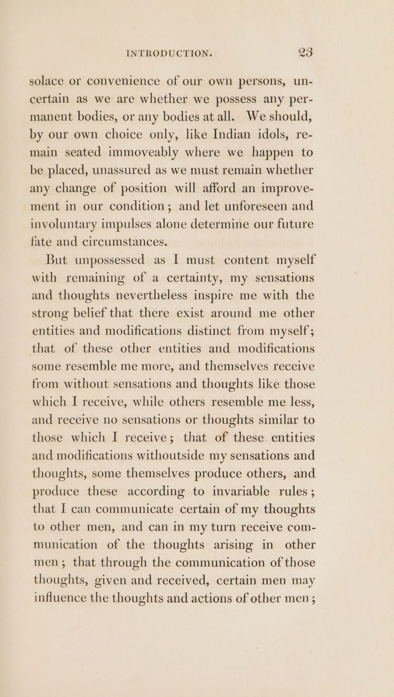 solace or convenience of our own persons, un- certain as we are whether we possess any per- manent bodies, or any bodies at all. We should, by our own choice only, like Indian idols, re- main seated immoveably where we happen to be placed, unassured as we must remain whether any change of position will afford an improve- ment in our condition; and let unforeseen and involuntary impulses alone determine our future fate and circumstances. But unpossessed as I must content myself with remaining of a certainty, my sensations and thoughts nevertheless inspire me with the strong belief that there exist around me other entities and modifications distinct from myself ; that of these other entities and modifications some resemble me more, and themselves receive from without sensations and thoughts like those which I receive, while others resemble me less, and receive no sensations or thoughts similar to those which I receive; that of these. entities and modifications withoutside my sensations and thoughts, some themselves produce others, and produce these according to invariable rules ; that I can communicate certain of my thoughts to other men, and can in my turn receive com- munication of the thoughts arising in other men; that through the communication of those thoughts, given and received, certain men may influence the thoughts and actions of other men ;