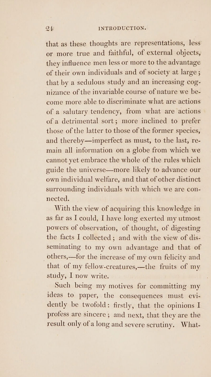 that as these thoughts are representations, less or more true and faithful, of external objects, they influence men less or more to the advantage of their own individuals and of society at large ; that by a sedulous study and an increasing cog- nizance of the invariable course of nature we be- come more able to discriminate what are actions of a salutary tendency, from what are actions of a detrimental sort; more inclined to prefer those of the latter to those of the former species, and thereby—imperfect as must, to the last, re- main all information on a globe from which we cannot yet embrace the whole of the rules which guide the universe—more likely to advance our own individual welfare, and that of other distinct surrounding individuals with which we are con- nected. With the view of acquiring this knowledge in as far as I could, I have long exerted my utmost powers of observation, of thought, of digesting the facts I collected; and with the view of dis- seminating to my own advantage and that of _others,—for the increase of my own felicity and that of my fellow-creatures,—the fruits of my study, I now write. Such being my motives for committing my ideas to paper, the consequences must evi- dently be twofold: firstly, that the opinions I profess are sincere; and next, that they are the result only ofa long and severe scrutiny. What-