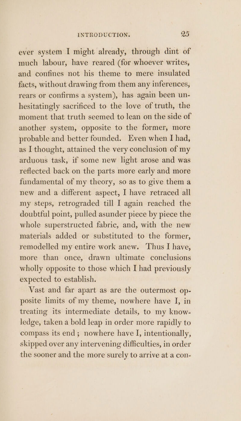 ever system I might already, through dint of much labour, have reared (for whoever writes, and confines not his theme to mere insulated facts, without drawing from them any inferences, rears or confirms a system), has again been un- hesitatingly sacrificed to the love of truth, the moment that truth seemed to lean on the side of another system, opposite to the former, more probable and better founded. Even when I had, as I thought, attained the very conclusion of my arduous task, if some new light arose and was reflected back on the parts more early and more fundamental of my theory, so as to give them a new and a different aspect, I have retraced all my steps, retrograded till I again reached the doubtful point, pulled asunder piece by piece the whole superstructed fabric, and, with the new materials added or substituted to the former, remodelled my entire work anew. ‘Thus I have, more than once, drawn ultimate conclusions wholly opposite to those which I had previously expected to establish. Vast and far apart as are the outermost op- posite limits of my theme, nowhere have I, in treating its intermediate details, to my know- ledge, taken a bold leap in order more rapidly to compass its end; nowhere have I, intentionally, skipped over any intervening difficulties, in order the sooner and the more surely to arrive at a con-