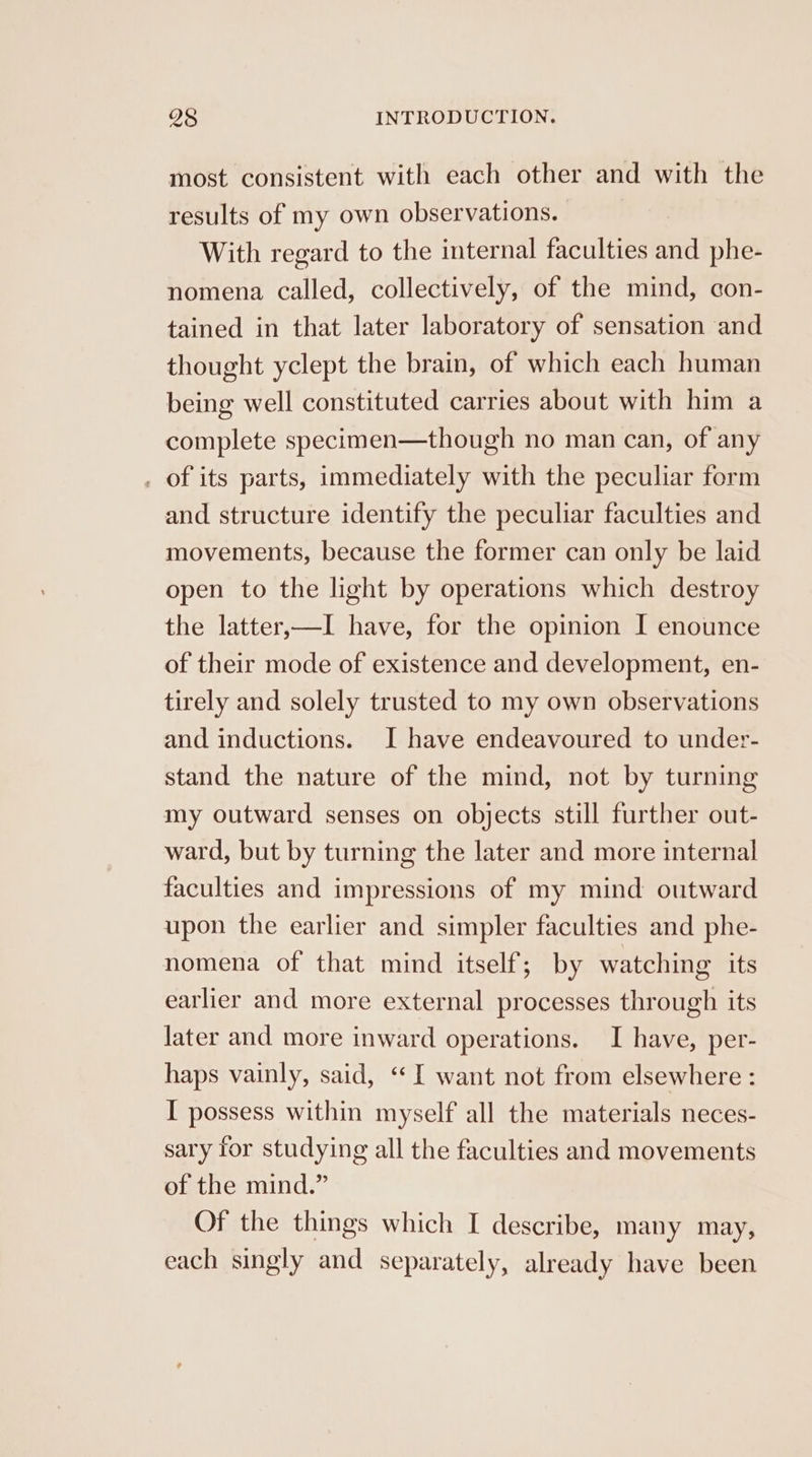 most consistent with each other and with the results of my own observations. With regard to the internal faculties and phe- nomena called, collectively, of the mind, con- tained in that later laboratory of sensation and thought yclept the brain, of which each human being well constituted carries about with him a complete specimen—though no man can, of any . of its parts, immediately with the peculiar form and structure identify the peculiar faculties and movements, because the former can only be laid open to the light by operations which destroy the latter,—I have, for the opinion I enounce of their mode of existence and development, en- tirely and solely trusted to my own observations and inductions. I have endeavoured to under- stand the nature of the mind, not by turning my outward senses on objects still further out- ward, but by turning the later and more internal faculties and impressions of my mind outward upon the earlier and simpler faculties and phe- nomena of that mind itself; by watching its earlier and more external processes through its later and more inward operations. I have, per- haps vainly, said, «I want not from elsewhere : I possess within myself all the materials neces- sary for studying all the faculties and movements of the mind.” Of the things which I describe, many may, each singly and separately, already have been