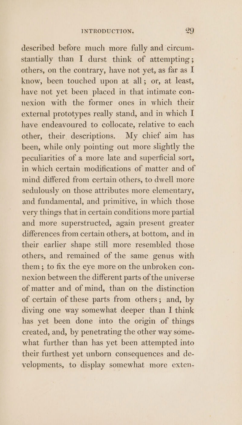 described before much more fully and circum- stantially than I durst think of attempting ; others, on the contrary, have not yet, as far as I know, been touched upon at all; or, at least, have not yet been placed in that intimate con- nexion with the former ones in which their external prototypes really stand, and in which I have endeavoured to collocate, relative to each other, their descriptions. My chief aim has been, while only pointing out more slightly the peculiarities of a more late and superficial sort, in which certain modifications of matter and of mind differed from certain others, to dwell more sedulously on those attributes more elementary, and fundamental, and primitive, in which those very things that in certain conditions more partial and more superstructed, again present greater differences from certain others, at bottom, and in their earlier shape still more resembled those others, and remained of the same genus with them ; to fix the eye more on the unbroken con- nexion between the different parts of the universe of matter and of mind, than on the distinction of certain of these parts from others; and, by diving one way somewhat deeper than I think has yet been done into the origin of things created, and, by penetrating the other way some- what further than has yet been attempted into their furthest yet unborn consequences and de- velopments, to display somewhat more exten-