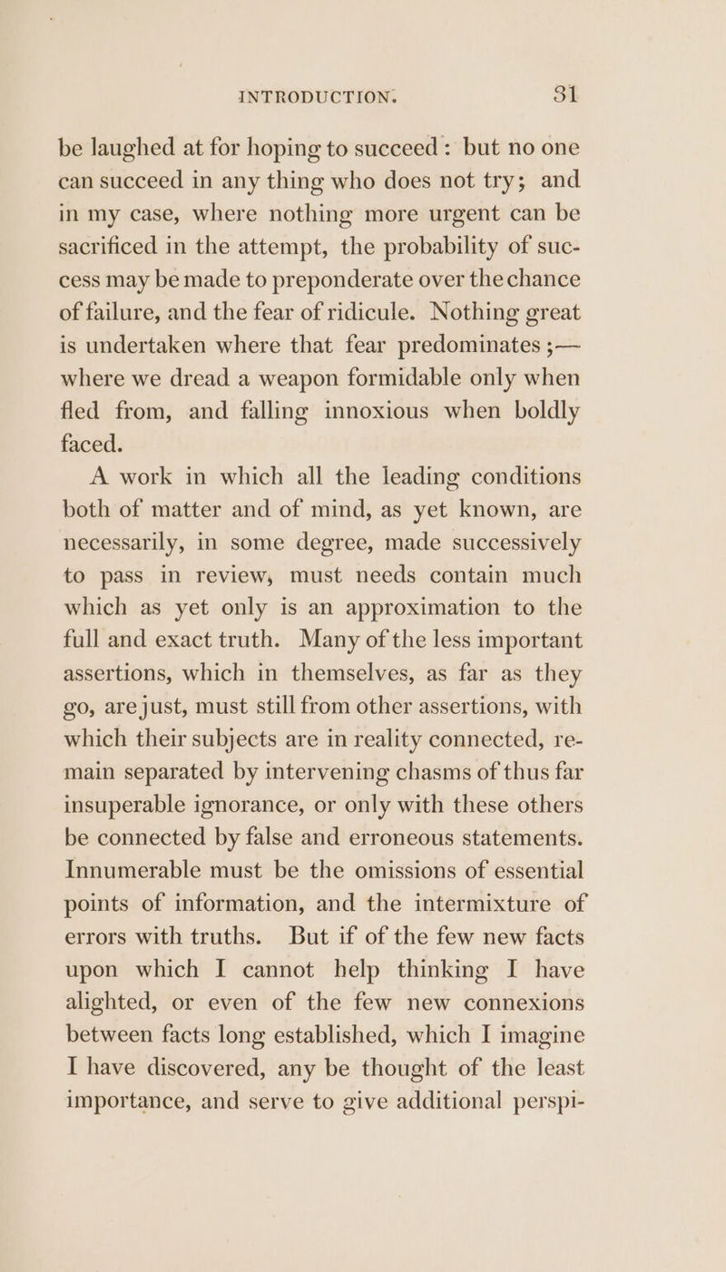 be laughed at for hoping to succeed: but no one can succeed in any thing who does not try; and in my case, where nothing more urgent can be sacrificed in the attempt, the probability of suc- cess may be made to preponderate over the chance of failure, and the fear of ridicule. Nothing great is undertaken where that fear predominates ;— where we dread a weapon formidable only when fled from, and falling innoxious when boldly faced. A work in which all the leading conditions both of matter and of mind, as yet known, are necessarily, in some degree, made successively to pass in review, must needs contain much which as yet only is an approximation to the full and exact truth. Many of the less important assertions, which in themselves, as far as they go, arejust, must still from other assertions, with which their subjects are in reality connected, re- main separated by intervening chasms of thus far insuperable ignorance, or only with these others be connected by false and erroneous statements. Innumerable must be the omissions of essential points of information, and the intermixture of errors with truths. But if of the few new facts upon which I cannot help thinking I have alighted, or even of the few new connexions between facts long established, which I imagine I have discovered, any be thought of the least importance, and serve to give additional perspi-