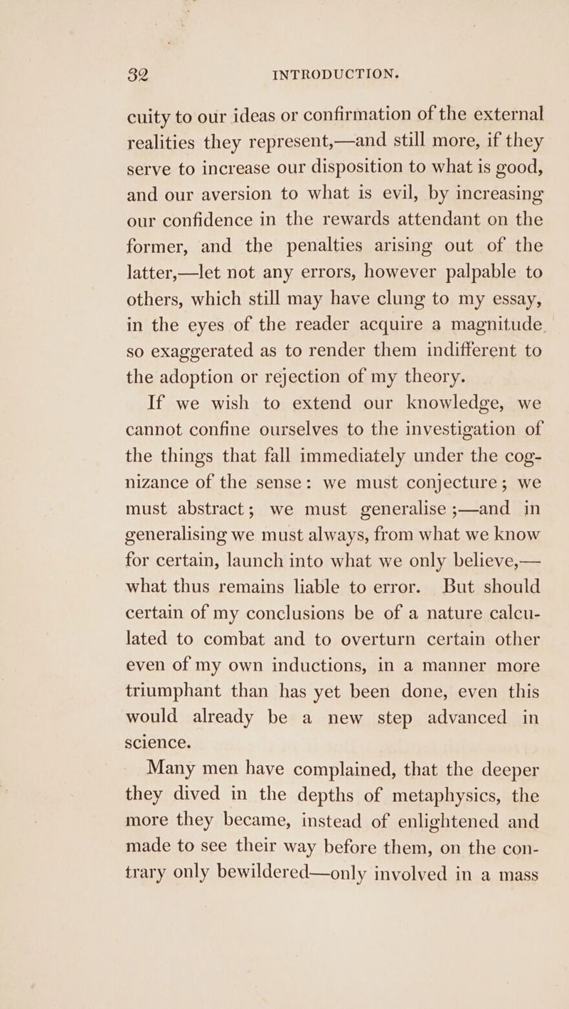 cuity to our ideas or confirmation of the external realities they represent,—and still more, if they serve to increase our disposition to what is good, and our aversion to what is evil, by increasing our confidence in the rewards attendant on the former, and the penalties arising out of the latter,—let not any errors, however palpable to others, which still may have clung to my essay, in the eyes of the reader acquire a magnitude. so exaggerated as to render them indifferent to the adoption or rejection of my theory. If we wish to extend our knowledge, we cannot confine ourselves to the investigation of the things that fall immediately under the cog- nizance of the sense: we must conjecture; we must abstract; we must generalise ;—and in generalising we must always, from what we know for certain, launch into what we only believe,— what thus remains liable to error. But should certain of my conclusions be of a nature calcu- lated to combat and to overturn certain other even of my own inductions, in a manner more triumphant than has yet been done, even this would already be a new step advanced in science. Many men have complained, that the deeper they dived in the depths of metaphysics, the more they became, instead of enlightened and made to see their way before them, on the con- trary only bewildered—only involved in a mass