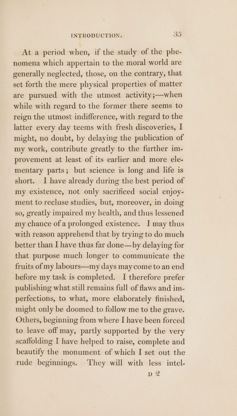 At a period when, if the study of the phe- nomena which appertain to the moral world are generally neglected, those, on the contrary, that set forth the mere physical properties of matter are pursued with the utmost activity;—when while with regard to the former there seems to reign the utmost indifference, with regard to the latter every day teems with fresh discoveries, I might, no doubt, by delaying the publication of my work, contribute greatly to the further im- provement at least of its earlier and more ele- mentary parts; but science is long and life is short. I have already during the best period of my existence, not only sacrificed social enjoy- ment to recluse studies, but, moreover, in doing so, greatly impaired my health, and thus lessened my chance of a prolonged existence. I may thus with reason apprehend that by trying to do much better than I have thus far done—by delaying for that purpose much longer to communicate the fruits of my labours—my days may come to an end before my task is completed. I therefore prefer publishing what still remains full of flaws and im- perfections, to what, more elaborately finished, might only be doomed to follow me to the grave. Others, beginning from where I have been forced to leave off may, partly supported by the very scaffolding I have helped to raise, complete and beautify the monument of which I set out the rude beginnings. They will with less intel- D 2