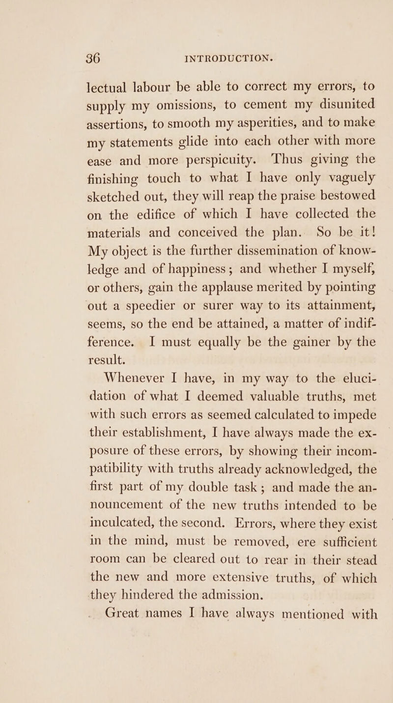 lectual labour be able to correct my errors, to supply my omissions, to cement my disunited assertions, to smooth my asperities, and to make my statements glide into each other with more ease and more perspicuity. Thus giving the finishing touch to what I have only vaguely sketched out, they will reap the praise bestowed on the edifice of which I have collected the materials and conceived the plan. So be it! My object is the further dissemination of know- ledge and of happiness; and whether I myself, or others, gain the applause merited by pointing out a speedier or surer way to its attainment, seems, so the end be attained, a matter of indif- ference. I must equally be the gainer by the result. Whenever I have, in my way to the eluci- dation of what I deemed valuable truths, met with such errors as seemed calculated to impede their establishment, I have always made the ex- posure of these errors, by showing their incom- patibility with truths already acknowledged, the first part of my double task ; and made the an- nouncement of the new truths intended to be inculcated, the second. Errors, where they exist in the mind, must be removed, ere sufficient room can be cleared out to rear in their stead the new and more extensive truths, of which they hindered the admission. Great names I have always mentioned with