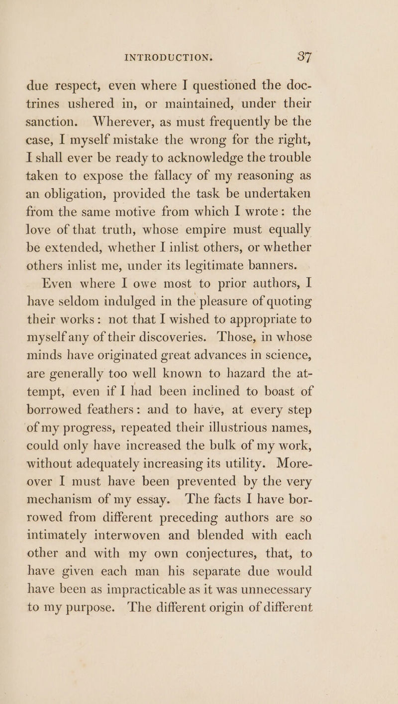 due respect, even where I questioned the doc- trines ushered in, or maintained, under their sanction. Wherever, as must frequently be the case, I myself mistake the wrong for the right, I shall ever be ready to acknowledge the trouble taken to expose the fallacy of my reasoning as an obligation, provided the task be undertaken from the same motive from which I wrote: the love of that truth, whose empire must equally be extended, whether I inlist others, or whether others inlist me, under its legitimate banners. Even where I owe most to prior authors, I have seldom indulged in the pleasure of quoting their works: not that I wished to appropriate to myself any of their discoveries. Those, in whose minds have originated great advances in science, are generally too well known to hazard the at- tempt, even if I had been inclined to boast of borrowed feathers: and to have, at every step of my progress, repeated their illustrious names, could only have increased the bulk of my work, without adequately increasing its utility. More- over I must have been prevented by the very mechanism of my essay. ‘The facts I have bor- rowed from different preceding authors are so intimately interwoven and blended with each other and with my own conjectures, that, to have given each man his separate due would have been as impracticable as it was unnecessary to my purpose. The different origin of different