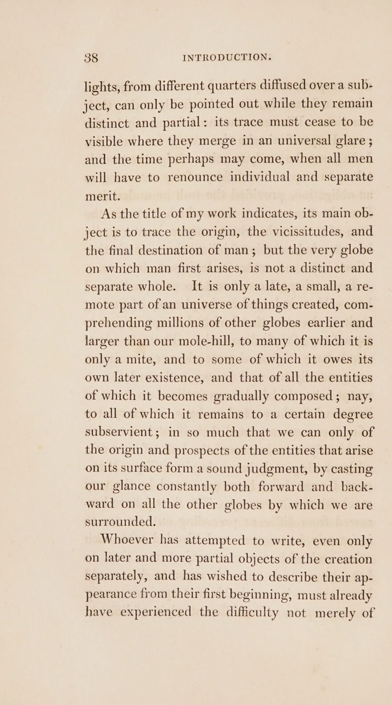 lights, from different quarters diffused over a sub- ject, can only be pointed out while they remain distinct and partial: its trace must cease to be visible where they merge in an universal glare ; and the time perhaps may come, when all men will have to renounce individual and separate merit. : As the title of my work indicates, its main ob- ject is to trace the origin, the vicissitudes, and the final destination of man; but the very globe on which man first arises, is not a distinct and separate whole. It is only a late, a small, a re- mote part of an universe of things created, com- prehending millions of other globes earlier and larger than our mole-hill, to many of which it is only a mite, and to some of which it owes its own later existence, and that of all the entities of which it becomes gradually composed; nay, to all of which it remains to a certain degree subservient; in so much that we can only of the origin and prospects of the entities that arise on its surface form a sound judgment, by casting our glance constantly both forward and back- ward on all the other globes by which we are surrounded. | Whoever has attempted to write, even only on later and more partial objects of the creation separately, and has wished to describe their ap- pearance from their first beginning, must already have experienced the difficulty not merely of