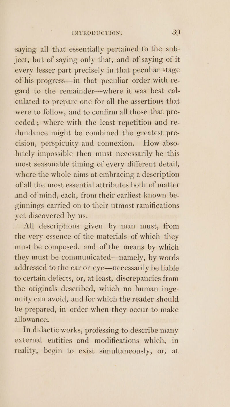 saying all that essentially pertained to the sub- ject, but of saying only that, and of saying of it every lesser part precisely in that peculiar stage of his progress—in that peculiar order with re- gard to the remainder—where it was best cal- culated to prepare one for all the assertions that were to follow, and to confirm all those that pre- ceded; where with the least repetition and re- dundance might be combined the greatest pre- cision, perspicuity and connexion. How abso- lutely impossible then must necessarily be this most seasonable timing of every different detail, where the whole aims at embracing a description of all the most essential attributes both of matter and of mind, each, from their earliest known be- ginnings carried on to their utmost ramifications yet discovered by us. | All descriptions given by man must, from the very essence of the materials of which they must be composed, and of the means by which they must be communicated—namely, by words addressed to the ear or eye—necessarily be liable to certain defects, or, at least, discrepancies from the originals described, which no human inge- nuity can avoid, and for which the reader should be prepared, in order when they occur to make allowance. In didactic works, professing to describe many external entities and modifications which, in reality, begin to exist simultaneously, or, at