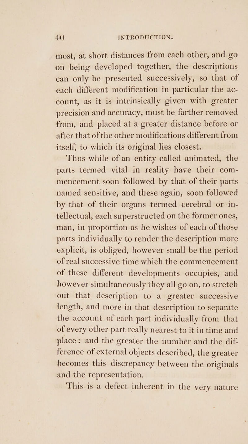 most, at short distances from each other, and go on being developed together, the descriptions can only be presented successively, so that of each different modification in particular the ac- count, as it is intrinsically given with greater precision and accuracy, must be farther removed from, and placed at a greater distance before or after that of the other modifications different from itself, to which its original lies closest. Thus while of an entity called animated, the parts termed vital in reality have their com- mencement soon followed by that of their parts named sensitive, and these again, soon followed by that of their organs termed cerebral or in- tellectual, each superstructed on the former ones, man, in proportion as he wishes of each of those parts individually to render the description more explicit, is obliged, however small be the period of real successive time which the commencement of these different developments occupies, and however simultaneously they all go on, to stretch out that description to a greater successive length, and more in that description to separate the account of each part individually from that of every other part really nearest to it in time and place: and the greater the number and the dif- ference of external objects described, the greater becomes this discrepancy between the originals and the representation. This is a defect inherent in the very nature