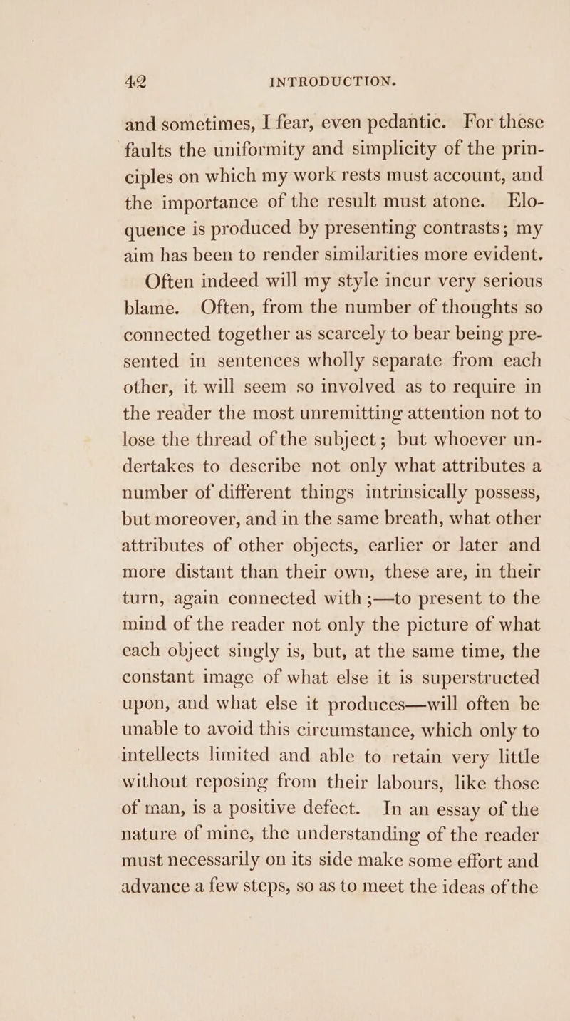 and sometimes, I fear, even pedantic. Tor these faults the uniformity and simplicity of the prin- ciples on which my work rests must account, and the importance of the result must atone. Elo- quence is produced by presenting contrasts; my aim has been to render similarities more evident. Often indeed will my style incur very serious blame. Often, from the number of thoughts so connected together as scarcely to bear being pre- sented in sentences wholly separate from each other, it will seem so involved as to require in the reader the most unremitting attention not to lose the thread of the subject; but whoever un- dertakes to describe not only what attributes a number of different things intrinsically possess, but moreover, and in the same breath, what other attributes of other objects, earlier or later and more distant than their own, these are, in their turn, again connected with ;—to present to the mind of the reader not only the picture of what each object singly is, but, at the same time, the constant image of what else it is superstructed upon, and what else it produces—will often be unable to avoid this circumstance, which only to intellects limited and able to retain very little without reposing from their labours, like those of man, is a positive defect. In an essay of the nature of mine, the understanding of the reader must necessarily on its side make some effort and advance a few steps, so as to meet the ideas of the