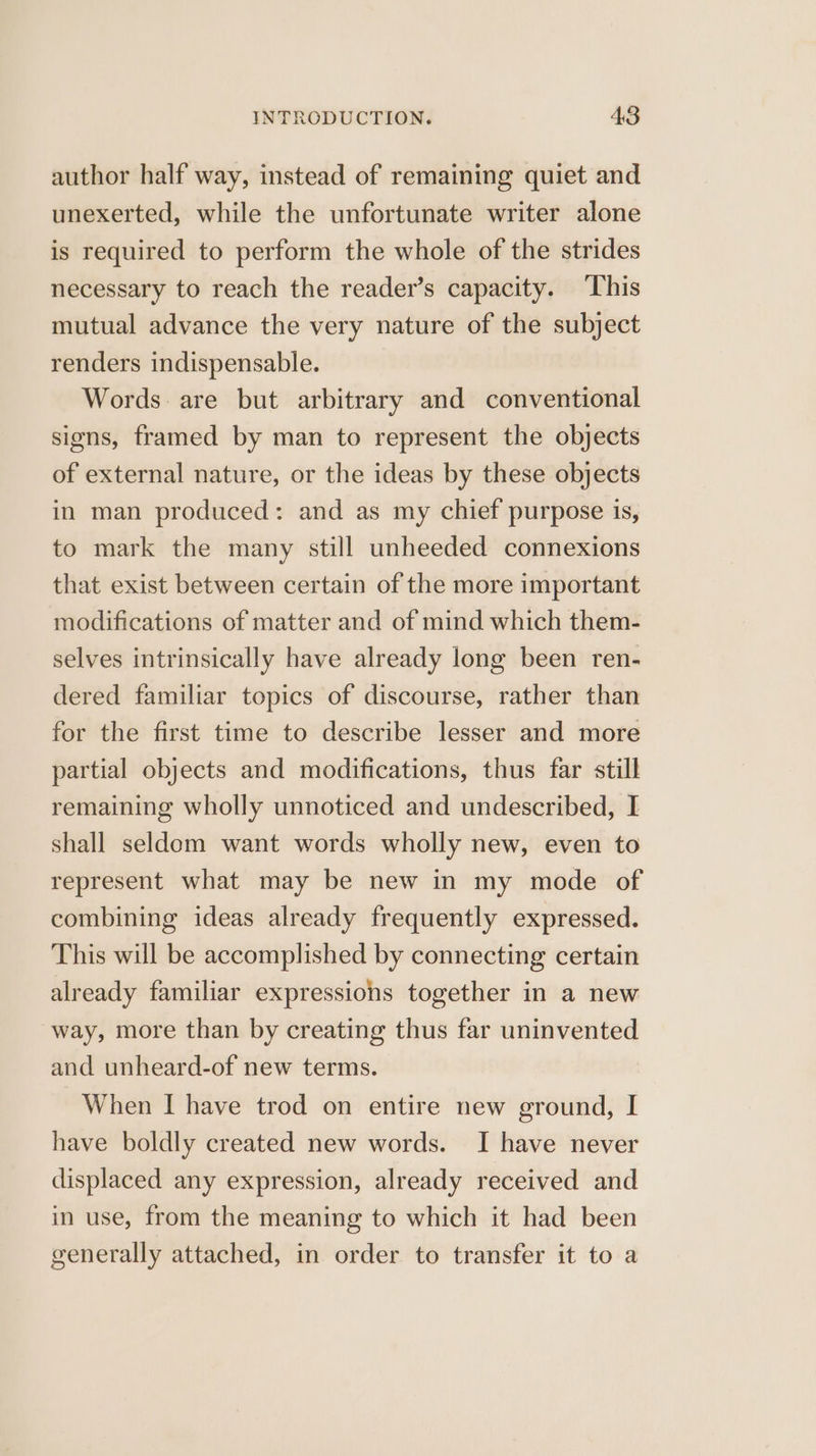 author half way, instead of remaining quiet and unexerted, while the unfortunate writer alone is required to perform the whole of the strides necessary to reach the reader’s capacity. This mutual advance the very nature of the subject renders indispensable. Words. are but arbitrary and conventional signs, framed by man to represent the objects of external nature, or the ideas by these objects in man produced: and as my chief purpose is, to mark the many still unheeded connexions that exist between certain of the more important modifications of matter and of mind which them- selves intrinsically have already long been ren- dered familiar topics of discourse, rather than for the first time to describe lesser and more partial objects and modifications, thus far still remaining wholly unnoticed and undescribed, I shall seldom want words wholly new, even to represent what may be new in my mode of combining ideas already frequently expressed. This will be accomplished by connecting certain already familiar expressions together in a new way, more than by creating thus far uninvented and unheard-of new terms. When I have trod on entire new ground, I have boldly created new words. I have never displaced any expression, already received and in use, from the meaning to which it had been generally attached, in order to transfer it to a