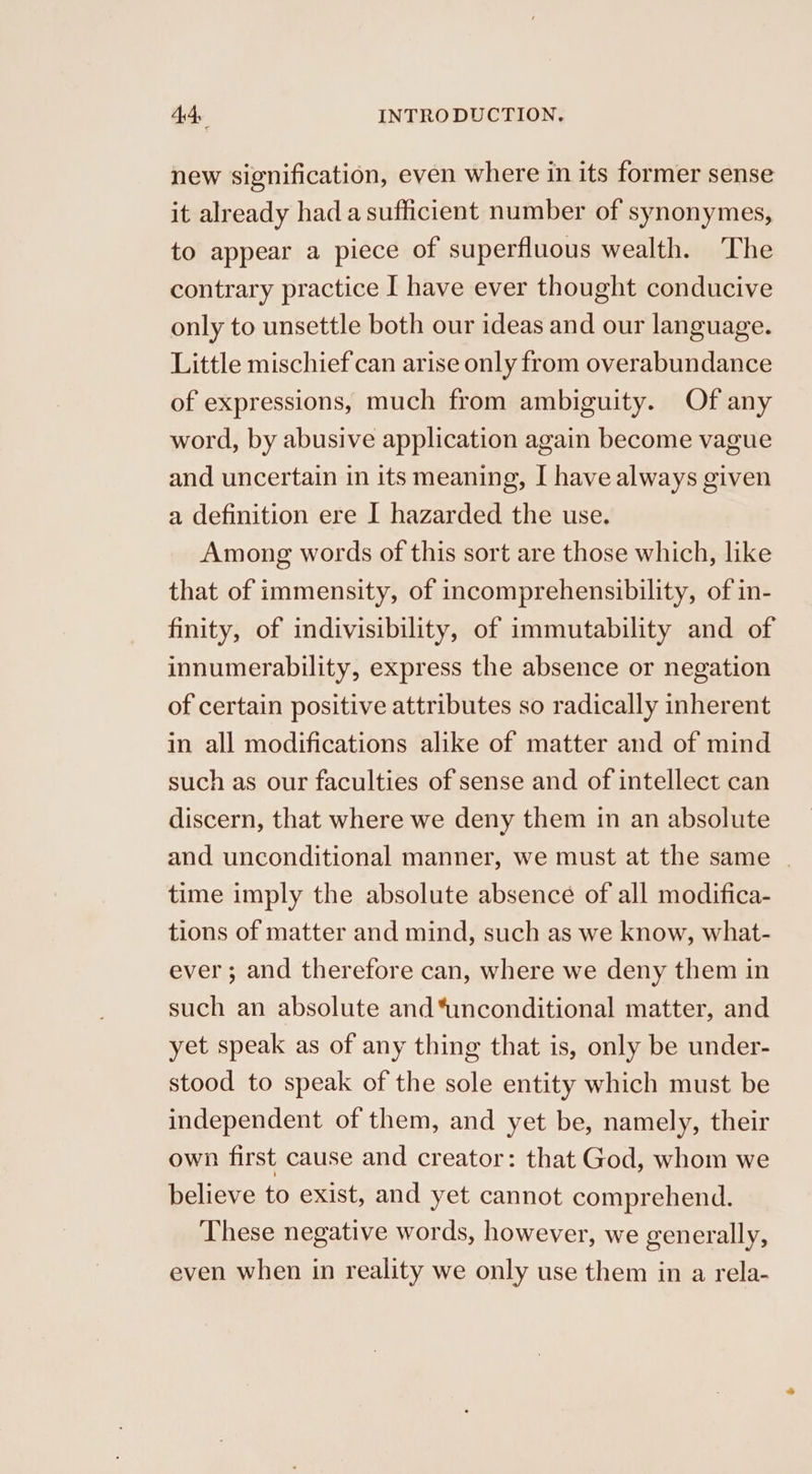 new signification, even where in its former sense it already had a sufficient number of synonymes, to appear a piece of superfluous wealth. The contrary practice I have ever thought conducive only to unsettle both our ideas and our language. Little mischief can arise only from overabundance of expressions, much from ambiguity. Of any word, by abusive application again become vague and uncertain in its meaning, I have always given a definition ere I hazarded the use. Among words of this sort are those which, like that of immensity, of incomprehensibility, of in- finity, of indivisibility, of immutability and of innumerability, express the absence or negation of certain positive attributes so radically inherent in all modifications alike of matter and of mind such as our faculties of sense and of intellect can discern, that where we deny them in an absolute and unconditional manner, we must at the same | time imply the absolute absence of all modifica- tions of matter and mind, such as we know, what- ever ; and therefore can, where we deny them in such an absolute and “unconditional matter, and yet speak as of any thing that is, only be under- stood to speak of the sole entity which must be independent of them, and yet be, namely, their own first cause and creator: that God, whom we believe to exist, and yet cannot comprehend. These negative words, however, we generally, even when in reality we only use them in a rela-